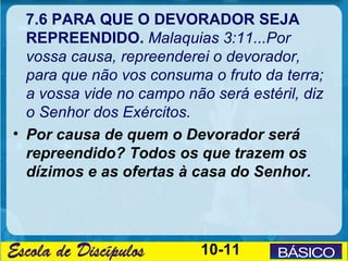 7.6 PARA QUE O DEVORADOR SEJA
  REPREENDIDO. Malaquias 3:11...Por
  vossa causa, repreenderei o devorador,
  para que não vos consuma o fruto da terra;
  a vossa vide no campo não será estéril, diz
  o Senhor dos Exércitos.
• Por causa de quem o Devorador será
  repreendido? Todos os que trazem os
  dízimos e as ofertas à casa do Senhor.




                           10-11
 