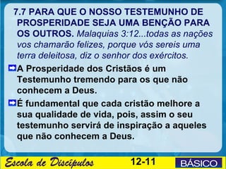 7.7 PARA QUE O NOSSO TESTEMUNHO DE
 PROSPERIDADE SEJA UMA BENÇÃO PARA
 OS OUTROS. Malaquias 3:12...todas as nações
 vos chamarão felizes, porque vós sereis uma
 terra deleitosa, diz o senhor dos exércitos.
 A Prosperidade dos Cristãos é um
 Testemunho tremendo para os que não
 conhecem a Deus.
 É fundamental que cada cristão melhore a
 sua qualidade de vida, pois, assim o seu
 testemunho servirá de inspiração a aqueles
 que não conhecem a Deus.

                          12-11
 