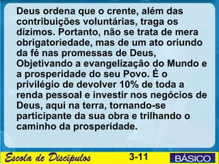 Deus ordena que o crente, além das
contribuições voluntárias, traga os
dízimos. Portanto, não se trata de mera
obrigatoriedade, mas de um ato oriundo
da fé nas promessas de Deus,
Objetivando a evangelização do Mundo e
a prosperidade do seu Povo. É o
privilégio de devolver 10% de toda a
renda pessoal e investir nos negócios de
Deus, aqui na terra, tornando-se
participante da sua obra e trilhando o
caminho da prosperidade.


                       3-11
 