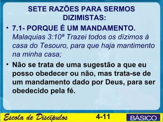 SETE RAZÕES PARA SERMOS
                 DIZIMISTAS:
• 7.1- PORQUE É UM MANDAMENTO.
  Malaquias 3:10ª Trazei todos os dízimos à
  casa do Tesouro, para que haja mantimento
  na minha casa;
• Não se trata de uma sugestão a que eu
  posso obedecer ou não, mas trata-se de
  um mandamento dado por Deus, para ser
  obedecido pela fé.


                         4-11
 