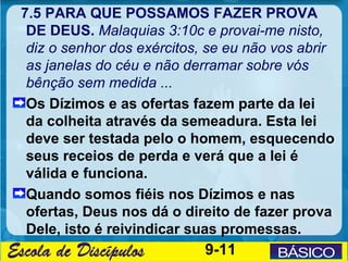 7.5 PARA QUE POSSAMOS FAZER PROVA
 DE DEUS. Malaquias 3:10c e provai-me nisto,
 diz o senhor dos exércitos, se eu não vos abrir
 as janelas do céu e não derramar sobre vós
 bênção sem medida ...
 Os Dízimos e as ofertas fazem parte da lei
 da colheita através da semeadura. Esta lei
 deve ser testada pelo o homem, esquecendo
 seus receios de perda e verá que a lei é
 válida e funciona.
 Quando somos fiéis nos Dízimos e nas
 ofertas, Deus nos dá o direito de fazer prova
 Dele, isto é reivindicar suas promessas.
                            9-11
 
