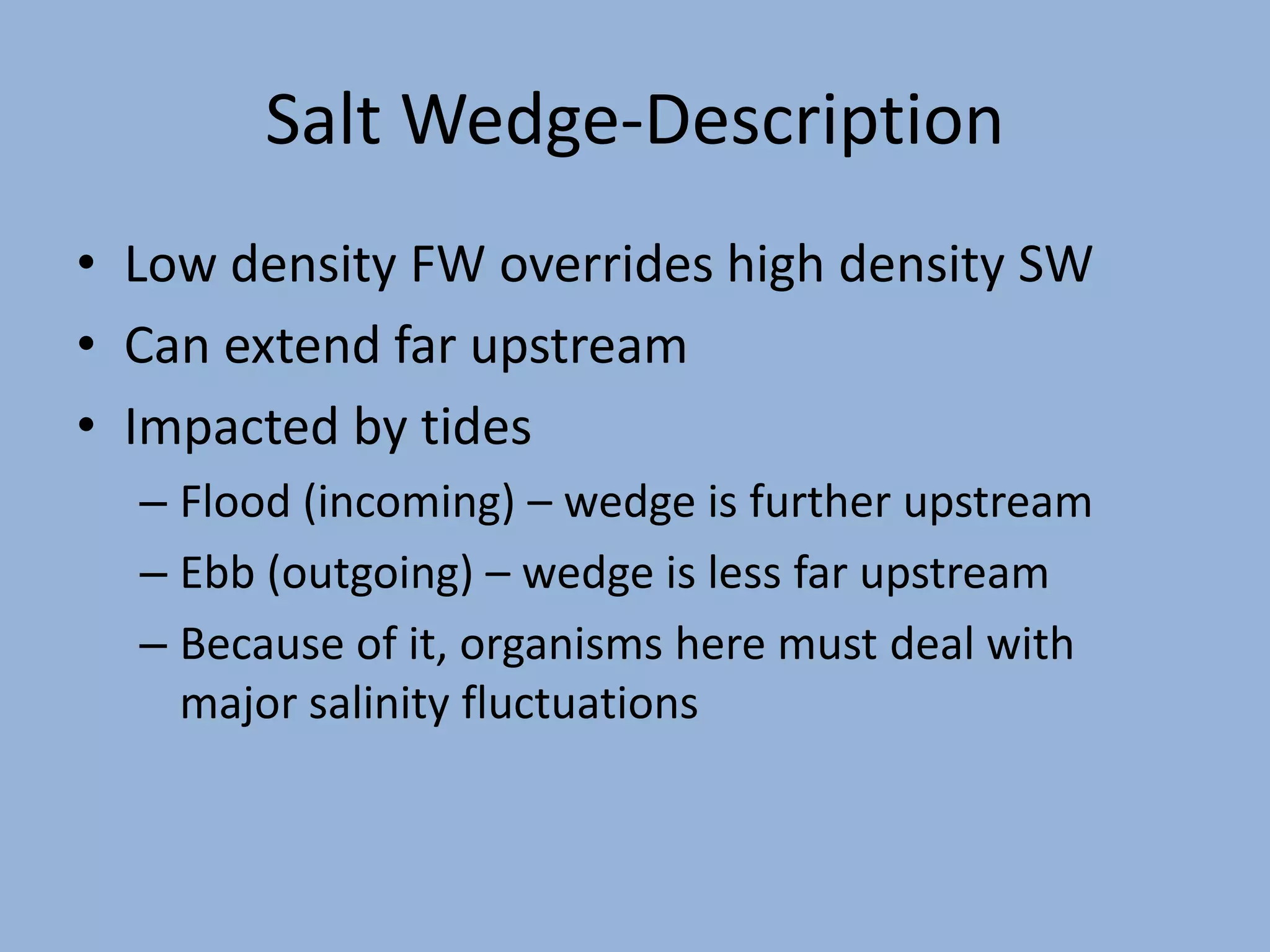 Salt Wedge-Description
• Low density FW overrides high density SW
• Can extend far upstream
• Impacted by tides
– Flood (incoming) – wedge is further upstream
– Ebb (outgoing) – wedge is less far upstream
– Because of it, organisms here must deal with
major salinity fluctuations