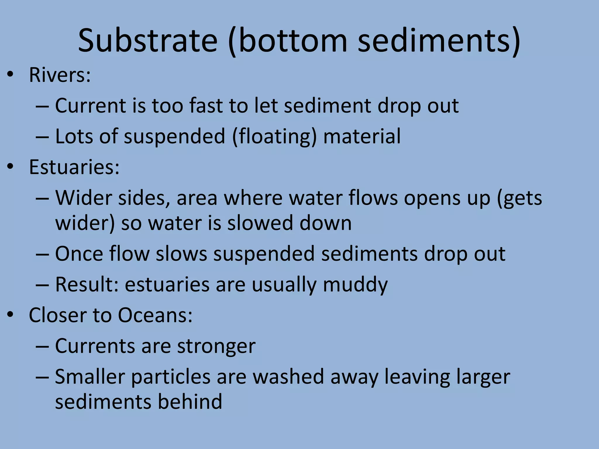 Substrate (bottom sediments)
• Rivers:
– Current is too fast to let sediment drop out
– Lots of suspended (floating) material
• Estuaries:
– Wider sides, area where water flows opens up (gets
wider) so water is slowed down
– Once flow slows suspended sediments drop out
– Result: estuaries are usually muddy
• Closer to Oceans:
– Currents are stronger
– Smaller particles are washed away leaving larger
sediments behind