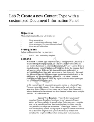 Lab 7: Create a new Content Type with a
customized Document Information Panel

      Objectives
      After completing this lab, you will be able to:

      •          Create a content type
      •          Apply a content type to a document library
      •          Create a customized Document Information Panel
      •          Create a new Word template

      Prerequisites
      Before working on this lab, you must have:
      •          Labs 1, 2 and 4 must be fully completed

      Scenario
             At its heart, a Content Type contains a name, a set of properties (metadata), a
             document template or page layout, any workflows that are applicable, and
             any policies that should be enforced. For example, let’s say I want to define a
             standard contract for my organization. I would first define the metadata that I
             will want to collect, design a word document template and possibly a
             workflow and policies associated with contracts. And then restrict the use of
             this document to the legal team and other appropriate individuals with in the
             corporation. By going through this effort once, I can create a reusable
             package that can be deployed across my organization and centrally managed
             and updated from a single location.

             In this exercise, we will focus on the properties portion of a Content Type.
             There are two related concepts (features) that can be used together or used
             separately. Both of these aren’t necessary use in Content Type functionality,
             but they enable the ability to share and reuse these definitions across multiple
             libraries. The two features are:

             •               Content Type Templates –This will allow you to easily
                 associate Column Templates (mentioned below), a custom Property
                 editor, workflows, policies, in a single place. Doing so creates a template
                 that can be reused in multiple libraries and updated/modified centrally
                 and pushed out to all people who use the Content Type Template. This
                 functionality really enables a company or an organization to standardize a
                 set of document templates with specific functionality and defined
                 metadata that people would use when creating their own documents.
 
