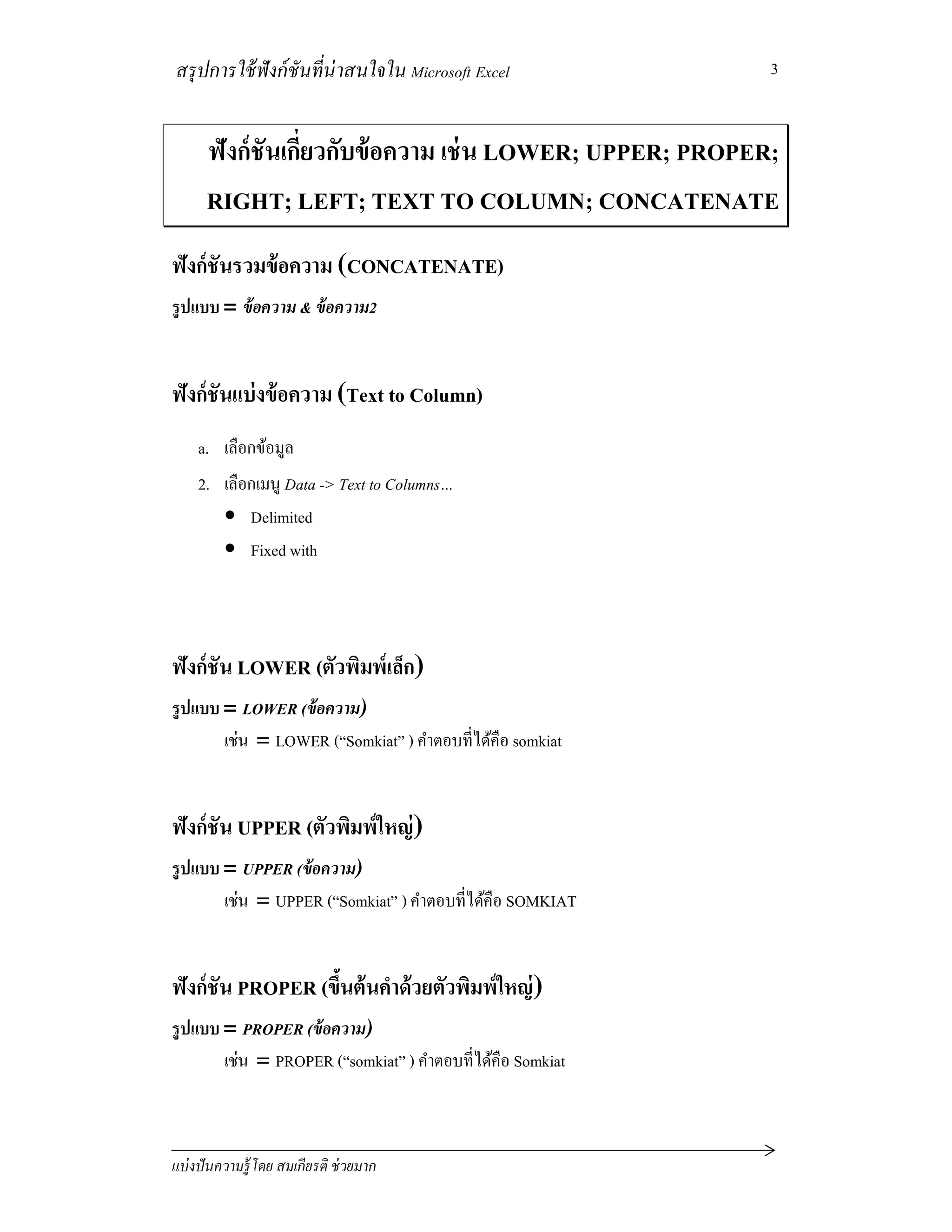สรุปการใช้ฟังก์ชันทีน่าสนใจใน Microsoft Excel
แบ่งปันความรู้โดย สมเกียรติ ช่วยมาก
3
ฟังก์ชันเกียวกับข้อความ เช่น LOWER; UPPER; PROPER;
RIGHT; LEFT; TEXT TO COLUMN; CONCATENATE
ฟังก์ชันรวมข้อความ (CONCATENATE)
รูปแบบ = ข้อความ & ข้อความ2
ฟังก์ชันแบ่งข้อความ (Text to Column)
a. เลือกข้อมูล
2. เลือกเมนู Data -> Text to Columns…
• Delimited
• Fixed with
ฟังก์ชัน LOWER (ตัวพิมพ์เล็ก)
รูปแบบ = LOWER (ข้อความ)
เช่น = LOWER (“Somkiat” ) คําตอบทีได้คือ somkiat
ฟังก์ชัน UPPER (ตัวพิมพ์ใหญ่)
รูปแบบ = UPPER (ข้อความ)
เช่น = UPPER (“Somkiat” ) คําตอบทีได้คือ SOMKIAT
ฟังก์ชัน PROPER (ขึนต้นคําด้วยตัวพิมพ์ใหญ่)
รูปแบบ = PROPER (ข้อความ)
เช่น = PROPER (“somkiat” ) คําตอบทีได้คือ Somkiat
 