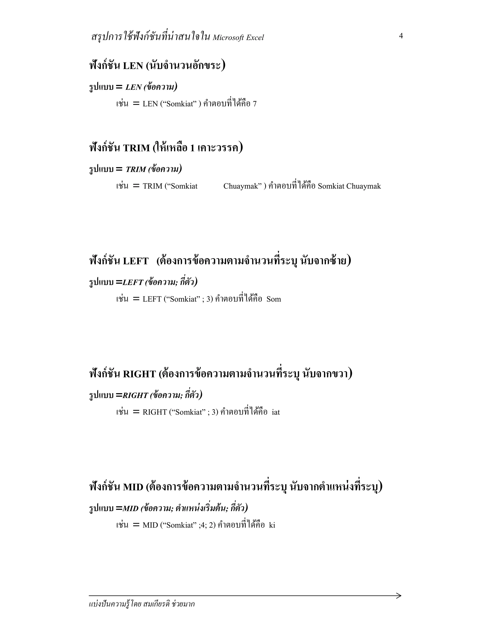 สรุปการใช้ฟังก์ชันทีน่าสนใจใน Microsoft Excel
แบ่งปันความรู้โดย สมเกียรติ ช่วยมาก
4
ฟังก์ชัน LEN (นับจํานวนอักขระ)
รูปแบบ = LEN (ข้อความ)
เช่น = LEN (“Somkiat” ) คําตอบทีได้คือ 7
ฟังก์ชัน TRIM (ให้เหลือ 1 เคาะวรรค)
รูปแบบ = TRIM (ข้อความ)
เช่น = TRIM (“Somkiat Chuaymak” ) คําตอบทีได้คือ Somkiat Chuaymak
ฟังก์ชัน LEFT (ต้องการข้อความตามจํานวนทีระบุ นับจากซ้าย)
รูปแบบ =LEFT (ข้อความ; กีตัว)
เช่น = LEFT (“Somkiat” ; 3) คําตอบทีได้คือ Som
ฟังก์ชัน RIGHT (ต้องการข้อความตามจํานวนทีระบุ นับจากขวา)
รูปแบบ =RIGHT (ข้อความ; กีตัว)
เช่น = RIGHT (“Somkiat” ; 3) คําตอบทีได้คือ iat
ฟังก์ชัน MID (ต้องการข้อความตามจํานวนทีระบุ นับจากตําแหน่งทีระบุ)
รูปแบบ =MID (ข้อความ; ตําแหน่งเริมต้น; กีตัว)
เช่น = MID (“Somkiat” ;4; 2) คําตอบทีได้คือ ki
 