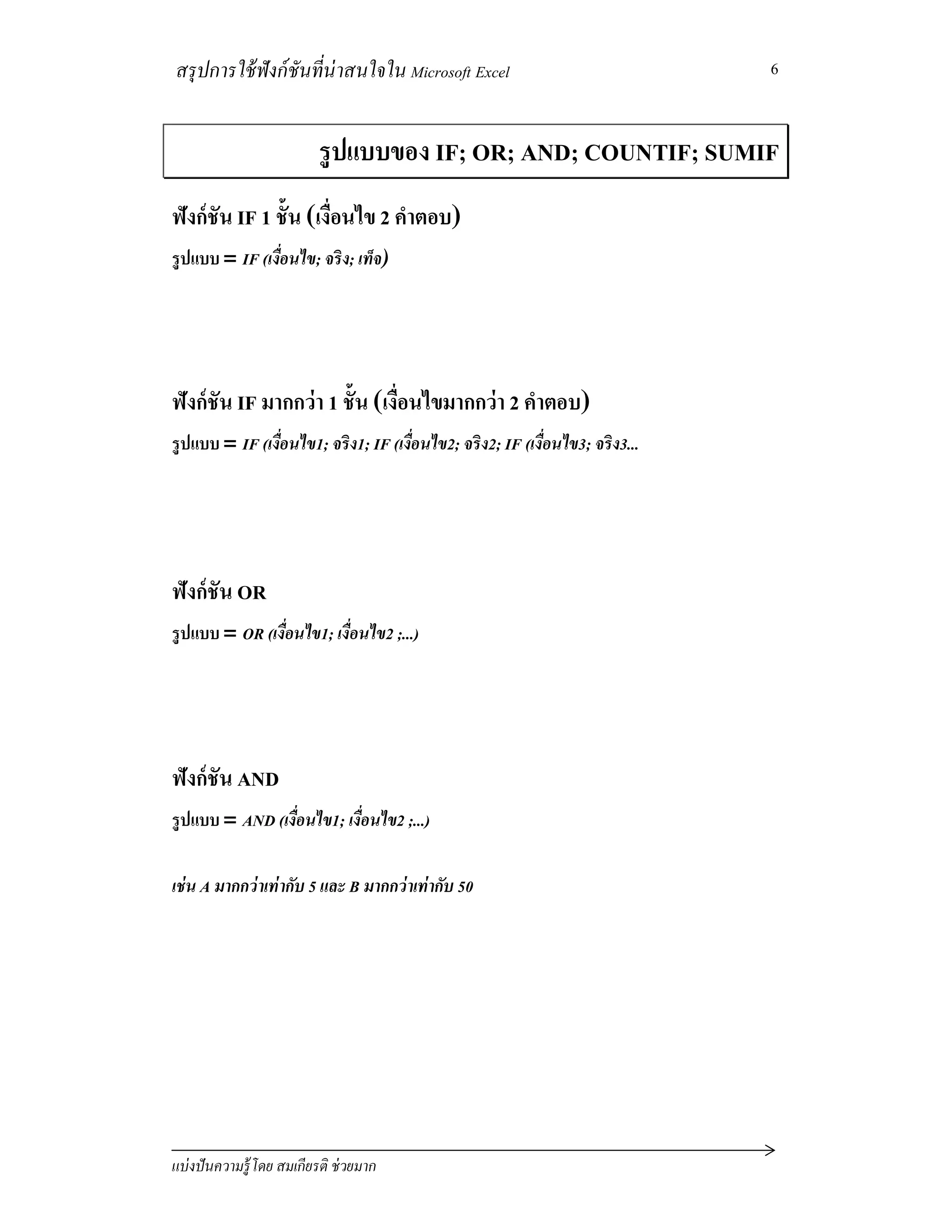 สรุปการใช้ฟังก์ชันทีน่าสนใจใน Microsoft Excel
แบ่งปันความรู้โดย สมเกียรติ ช่วยมาก
6
รูปแบบของ IF; OR; AND; COUNTIF; SUMIF
ฟังก์ชัน IF 1 ชัน (เงือนไข 2 คําตอบ)
รูปแบบ = IF (เงือนไข; จริง; เท็จ)
ฟังก์ชัน IF มากกว่า 1 ชัน (เงือนไขมากกว่า 2 คําตอบ)
รูปแบบ = IF (เงือนไข1; จริง1; IF (เงือนไข2; จริง2; IF (เงือนไข3; จริง3...
ฟังก์ชัน OR
รูปแบบ = OR (เงือนไข1; เงือนไข2 ;...)
ฟังก์ชัน AND
รูปแบบ = AND (เงือนไข1; เงือนไข2 ;...)
เช่น A มากกว่าเท่ากับ 5 และ B มากกว่าเท่ากับ 50
 