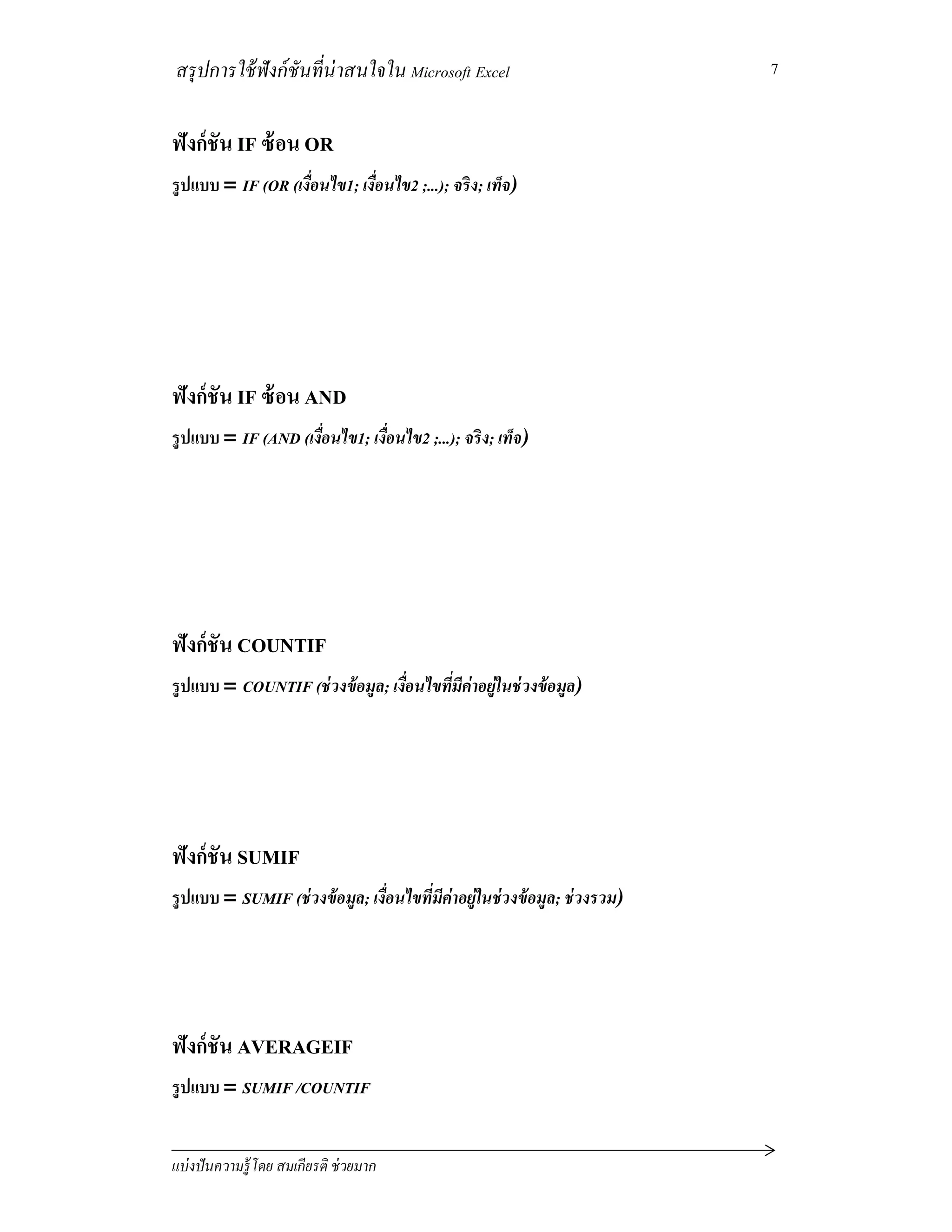 สรุปการใช้ฟังก์ชันทีน่าสนใจใน Microsoft Excel
แบ่งปันความรู้โดย สมเกียรติ ช่วยมาก
7
ฟังก์ชัน IF ซ้อน OR
รูปแบบ = IF (OR (เงือนไข1; เงือนไข2 ;...); จริง; เท็จ)
ฟังก์ชัน IF ซ้อน AND
รูปแบบ = IF (AND (เงือนไข1; เงือนไข2 ;...); จริง; เท็จ)
ฟังก์ชัน COUNTIF
รูปแบบ = COUNTIF (ช่วงข้อมูล; เงือนไขทีมีค่าอยู่ในช่วงข้อมูล)
ฟังก์ชัน SUMIF
รูปแบบ = SUMIF (ช่วงข้อมูล; เงือนไขทีมีค่าอยู่ในช่วงข้อมูล; ช่วงรวม)
ฟังก์ชัน AVERAGEIF
รูปแบบ = SUMIF /COUNTIF
 