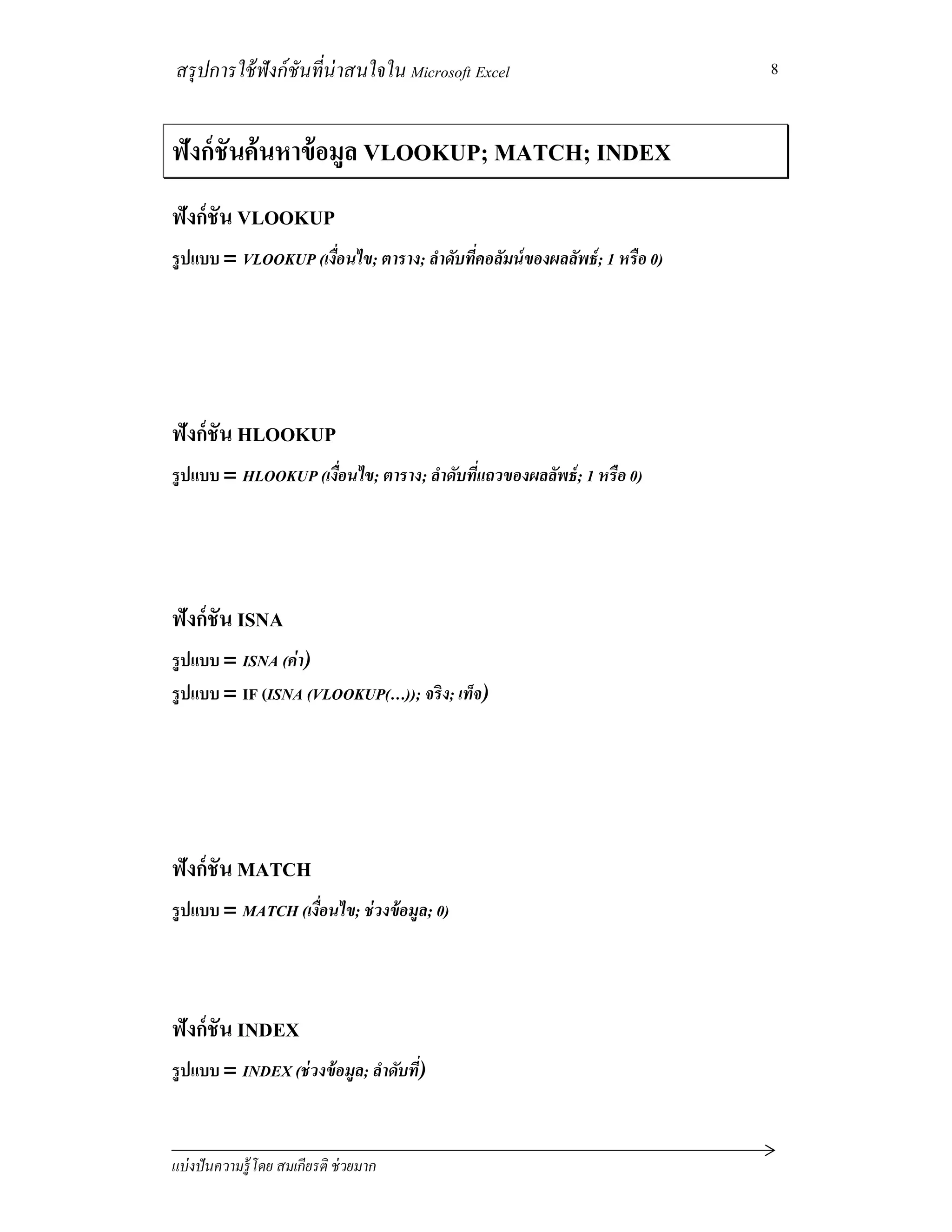 สรุปการใช้ฟังก์ชันทีน่าสนใจใน Microsoft Excel
แบ่งปันความรู้โดย สมเกียรติ ช่วยมาก
8
ฟังก์ชันค้นหาข้อมูล VLOOKUP; MATCH; INDEX
ฟังก์ชัน VLOOKUP
รูปแบบ = VLOOKUP (เงือนไข; ตาราง; ลําดับทีคอลัมน์ของผลลัพธ์; 1 หรือ 0)
ฟังก์ชัน HLOOKUP
รูปแบบ = HLOOKUP (เงือนไข; ตาราง; ลําดับทีแถวของผลลัพธ์; 1 หรือ 0)
ฟังก์ชัน ISNA
รูปแบบ = ISNA (ค่า)
รูปแบบ = IF (ISNA (VLOOKUP(…)); จริง; เท็จ)
ฟังก์ชัน MATCH
รูปแบบ = MATCH (เงือนไข; ช่วงข้อมูล; 0)
ฟังก์ชัน INDEX
รูปแบบ = INDEX (ช่วงข้อมูล; ลําดับที)
 