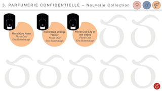 3 . PA R F U M E R I E C O N F I D E N T I E L L E – N o u v e l l e C o l l e c t i o n
Floral Oud Rose
Floral Oud
Eric Buterbaugh
Floral Oud Lily of
the Valley
Floral Oud
Eric Buterbaugh
Floral Oud Orange
Flower
Floral Oud
Eric Buterbaugh
 
