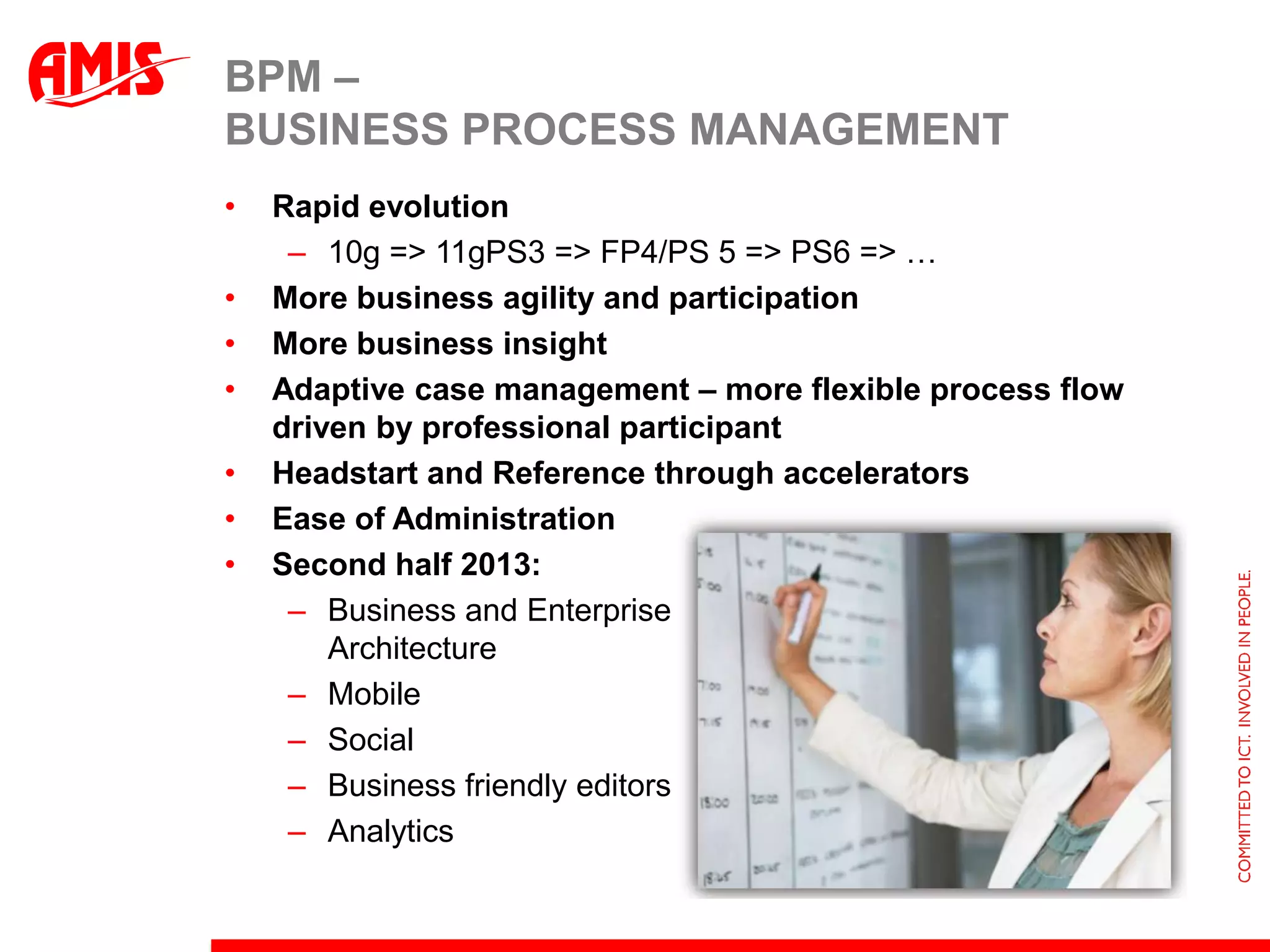 BPM –
BUSINESS PROCESS MANAGEMENT
•   Rapid evolution
     – 10g => 11gPS3 => FP4/PS 5 => PS6 => …
•   More business agility and participation
•   More business insight
•   Adaptive case management – more flexible process flow
    driven by professional participant
•   Headstart and Reference through accelerators
•   Ease of Administration
•   Second half 2013:
     – Business and Enterprise
        Architecture
     – Mobile
     – Social
     – Business friendly editors
     – Analytics
 
