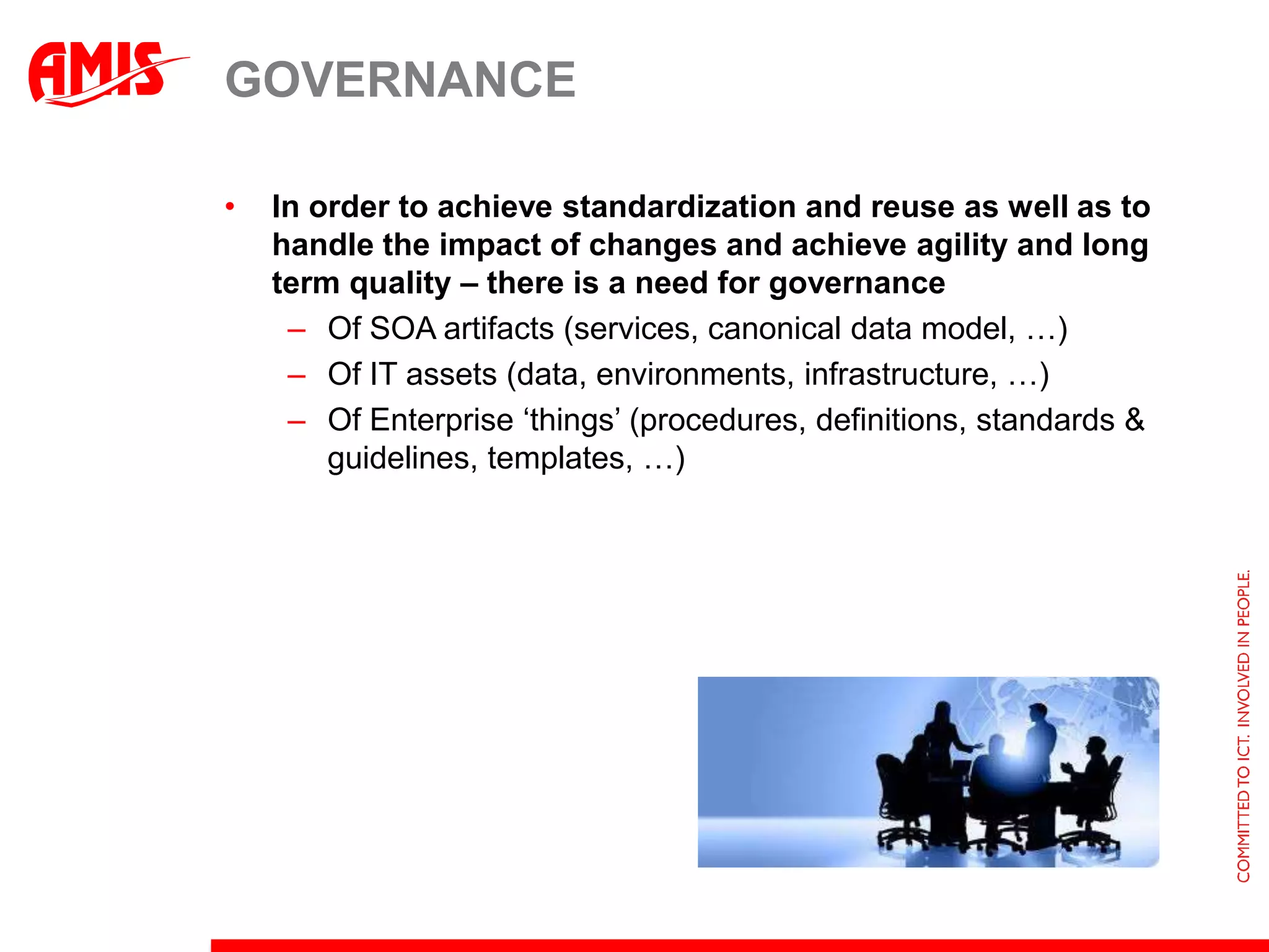 GOVERNANCE

•   In order to achieve standardization and reuse as well as to
    handle the impact of changes and achieve agility and long
    term quality – there is a need for governance
     – Of SOA artifacts (services, canonical data model, …)
     – Of IT assets (data, environments, infrastructure, …)
     – Of Enterprise ‘things’ (procedures, definitions, standards &
        guidelines, templates, …)
 