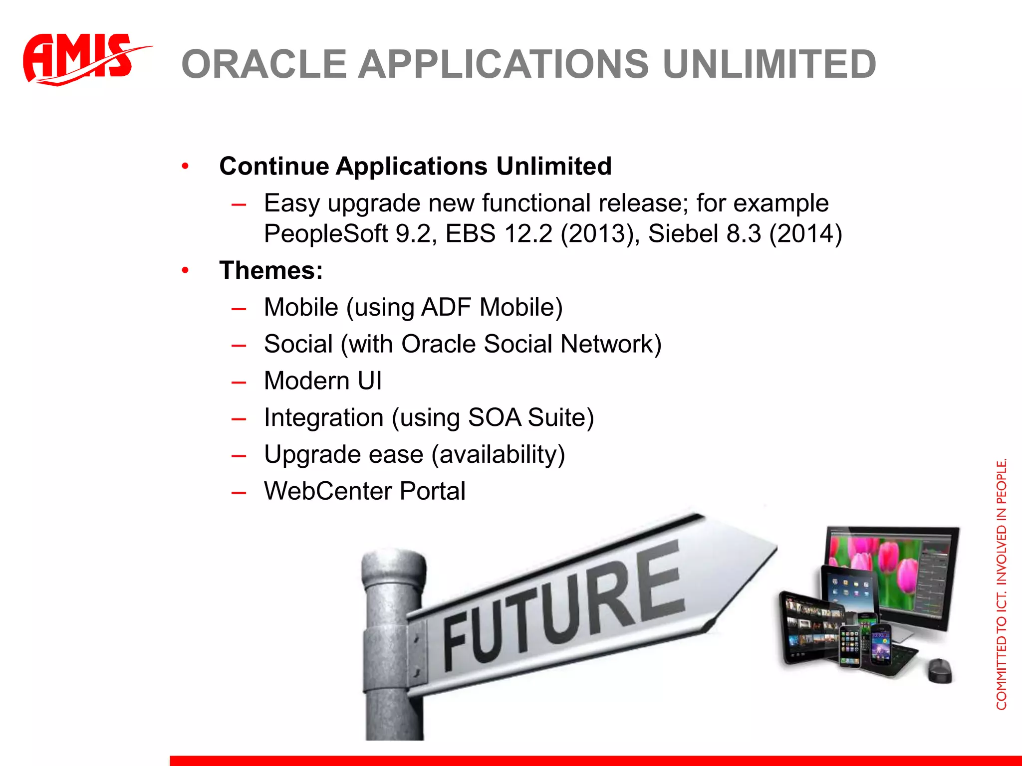ORACLE APPLICATIONS UNLIMITED

•   Continue Applications Unlimited
     – Easy upgrade new functional release; for example
       PeopleSoft 9.2, EBS 12.2 (2013), Siebel 8.3 (2014)
•   Themes:
     – Mobile (using ADF Mobile)
     – Social (with Oracle Social Network)
     – Modern UI
     – Integration (using SOA Suite)
     – Upgrade ease (availability)
     – WebCenter Portal
 
