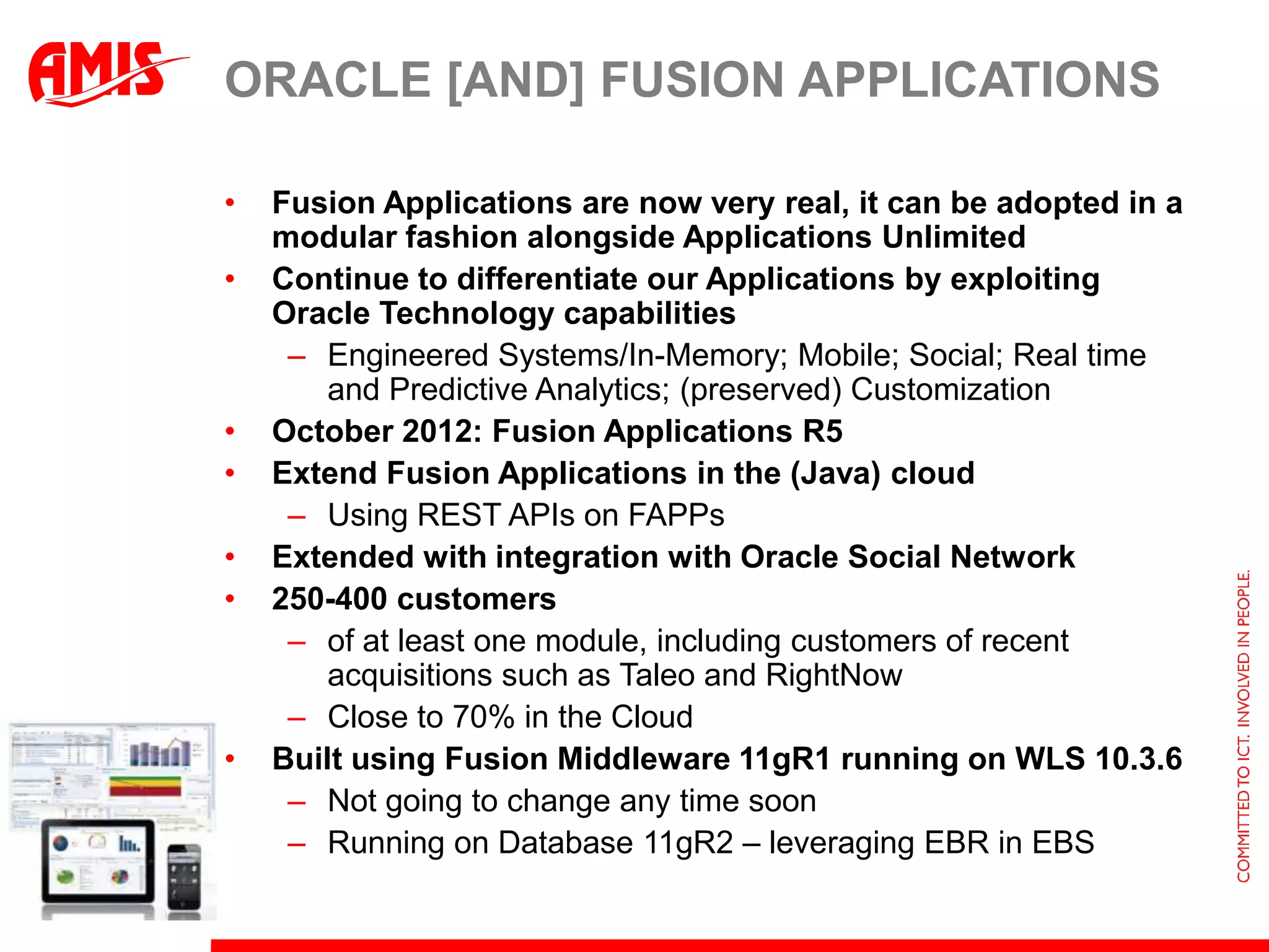 ORACLE [AND] FUSION APPLICATIONS

•   Fusion Applications are now very real, it can be adopted in a
    modular fashion alongside Applications Unlimited
•   Continue to differentiate our Applications by exploiting
    Oracle Technology capabilities
     – Engineered Systems/In-Memory; Mobile; Social; Real time
        and Predictive Analytics; (preserved) Customization
•   October 2012: Fusion Applications R5
•   Extend Fusion Applications in the (Java) cloud
     – Using REST APIs on FAPPs
•   Extended with integration with Oracle Social Network
•   250-400 customers
     – of at least one module, including customers of recent
        acquisitions such as Taleo and RightNow
     – Close to 70% in the Cloud
•   Built using Fusion Middleware 11gR1 running on WLS 10.3.6
     – Not going to change any time soon
     – Running on Database 11gR2 – leveraging EBR in EBS
 