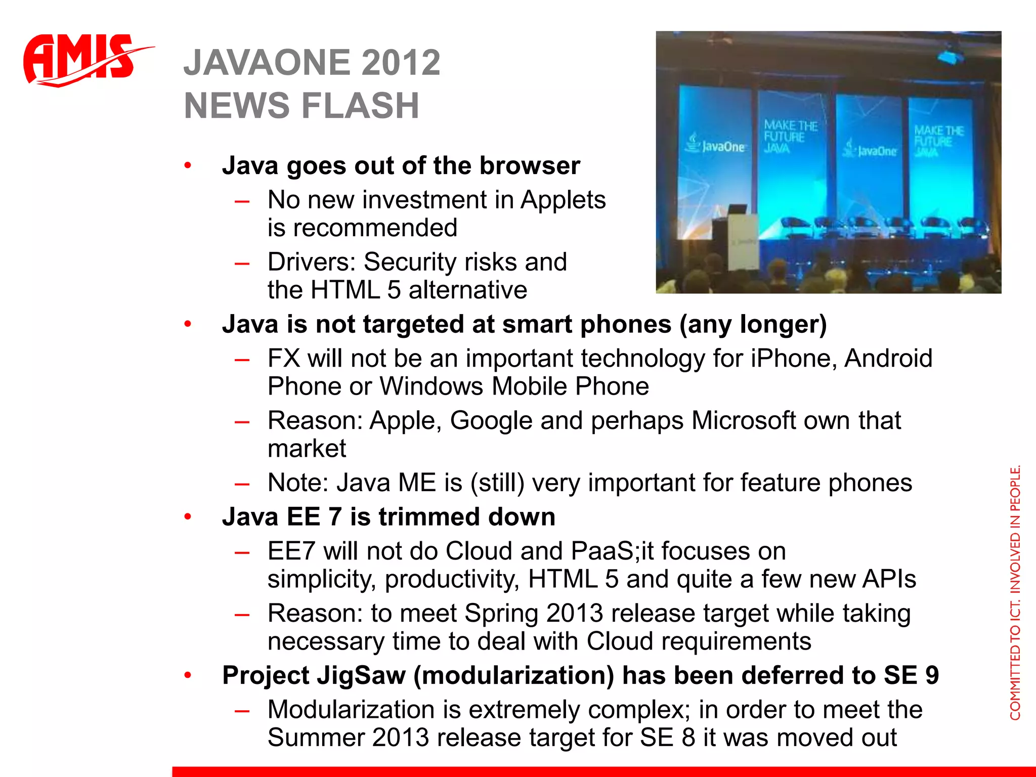 JAVAONE 2012
NEWS FLASH
•   Java goes out of the browser
     – No new investment in Applets
       is recommended
     – Drivers: Security risks and
       the HTML 5 alternative
•   Java is not targeted at smart phones (any longer)
     – FX will not be an important technology for iPhone, Android
       Phone or Windows Mobile Phone
     – Reason: Apple, Google and perhaps Microsoft own that
       market
     – Note: Java ME is (still) very important for feature phones
•   Java EE 7 is trimmed down
     – EE7 will not do Cloud and PaaS;it focuses on
       simplicity, productivity, HTML 5 and quite a few new APIs
     – Reason: to meet Spring 2013 release target while taking
       necessary time to deal with Cloud requirements
•   Project JigSaw (modularization) has been deferred to SE 9
     – Modularization is extremely complex; in order to meet the
       Summer 2013 release target for SE 8 it was moved out
 