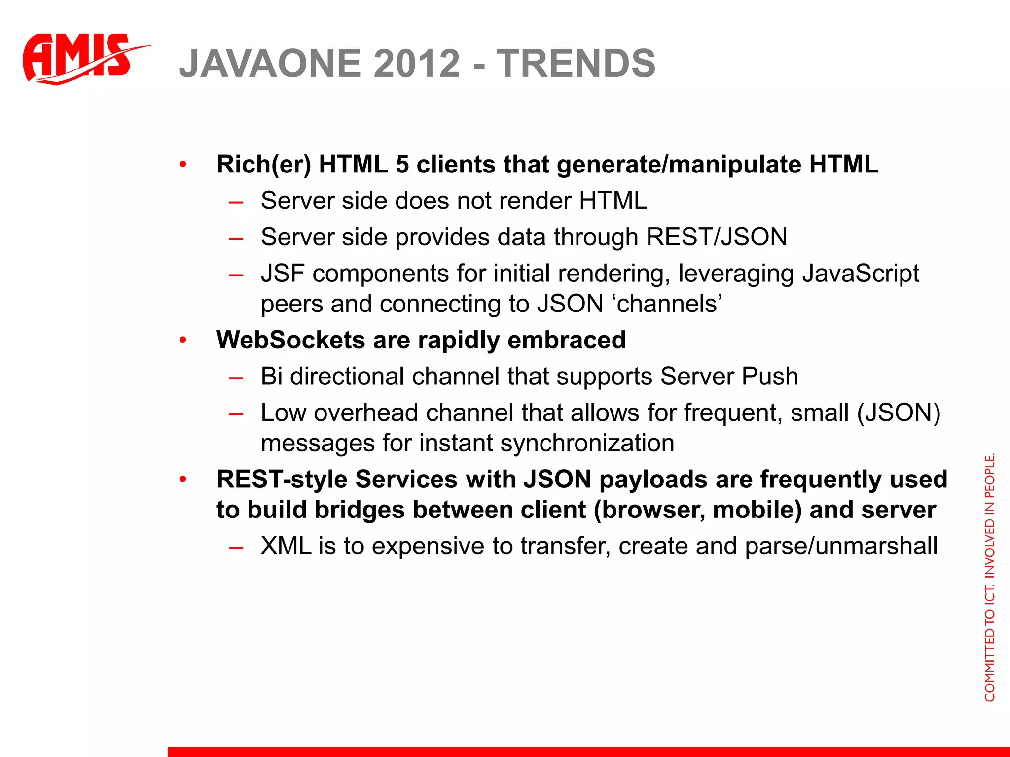 JAVAONE 2012 - TRENDS

•   Rich(er) HTML 5 clients that generate/manipulate HTML
     – Server side does not render HTML
     – Server side provides data through REST/JSON
     – JSF components for initial rendering, leveraging JavaScript
        peers and connecting to JSON ‘channels’
•   WebSockets are rapidly embraced
     – Bi directional channel that supports Server Push
     – Low overhead channel that allows for frequent, small (JSON)
        messages for instant synchronization
•   REST-style Services with JSON payloads are frequently used
    to build bridges between client (browser, mobile) and server
     – XML is to expensive to transfer, create and parse/unmarshall
 