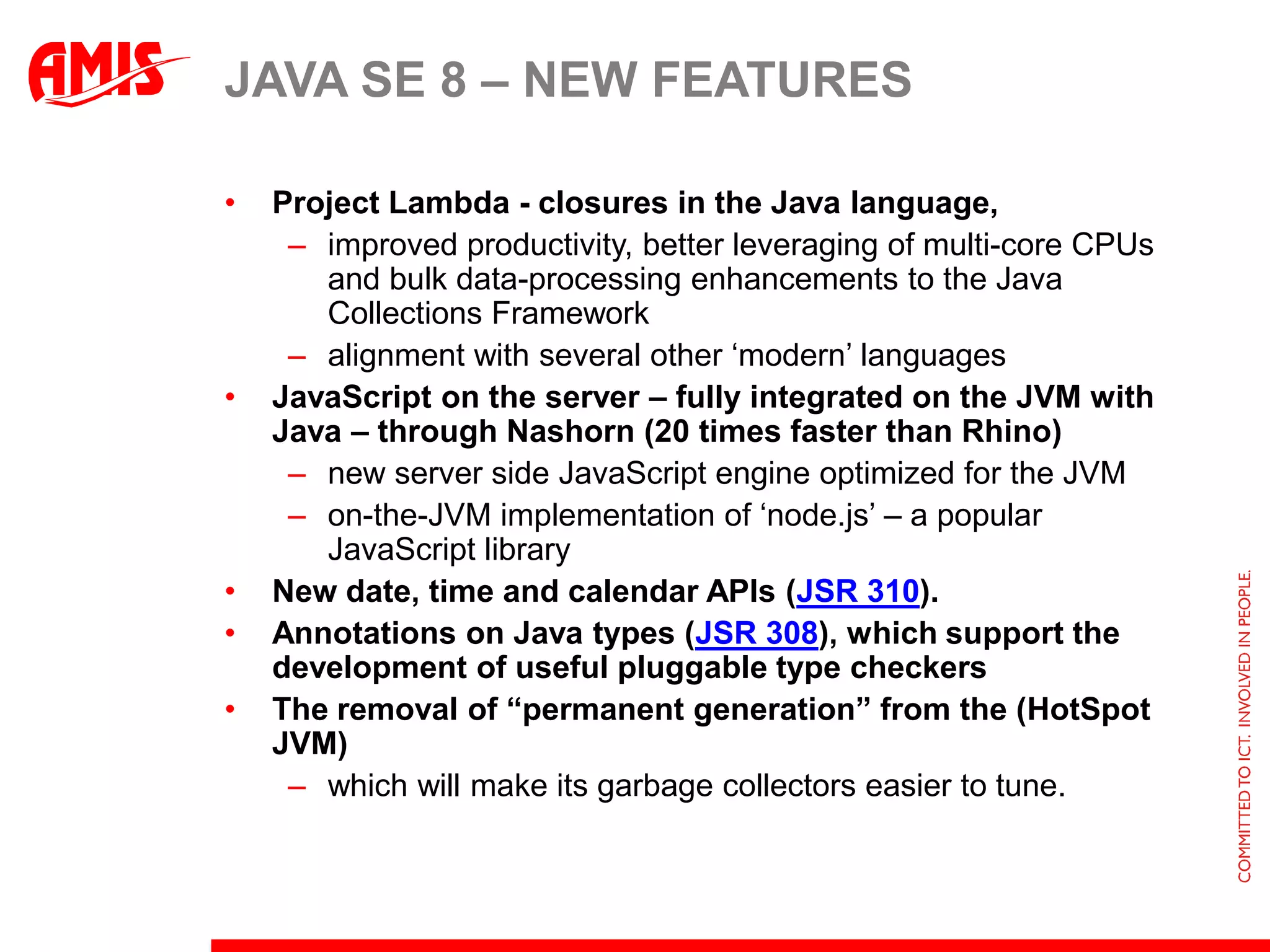 JAVA SE 8 – NEW FEATURES

•   Project Lambda - closures in the Java language,
     – improved productivity, better leveraging of multi-core CPUs
       and bulk data-processing enhancements to the Java
       Collections Framework
     – alignment with several other ‘modern’ languages
•   JavaScript on the server – fully integrated on the JVM with
    Java – through Nashorn (20 times faster than Rhino)
     – new server side JavaScript engine optimized for the JVM
     – on-the-JVM implementation of ‘node.js’ – a popular
       JavaScript library
•   New date, time and calendar APIs (JSR 310).
•   Annotations on Java types (JSR 308), which support the
    development of useful pluggable type checkers
•   The removal of “permanent generation” from the (HotSpot
    JVM)
     – which will make its garbage collectors easier to tune.
 
