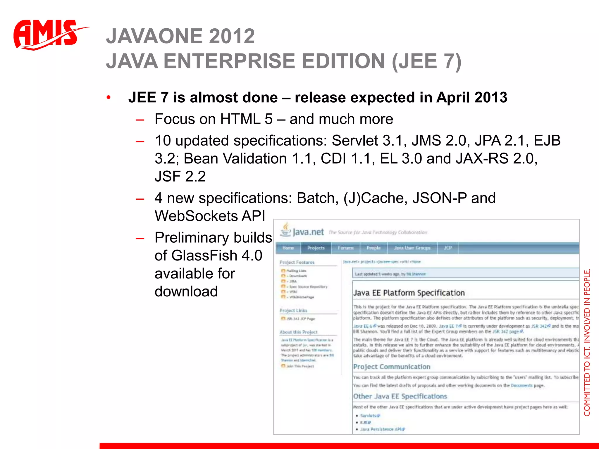 JAVAONE 2012
JAVA ENTERPRISE EDITION (JEE 7)
•   JEE 7 is almost done – release expected in April 2013
     – Focus on HTML 5 – and much more
     – 10 updated specifications: Servlet 3.1, JMS 2.0, JPA 2.1, EJB
       3.2; Bean Validation 1.1, CDI 1.1, EL 3.0 and JAX-RS 2.0,
       JSF 2.2
     – 4 new specifications: Batch, (J)Cache, JSON-P and
       WebSockets API
     – Preliminary builds
       of GlassFish 4.0
       available for
       download
 