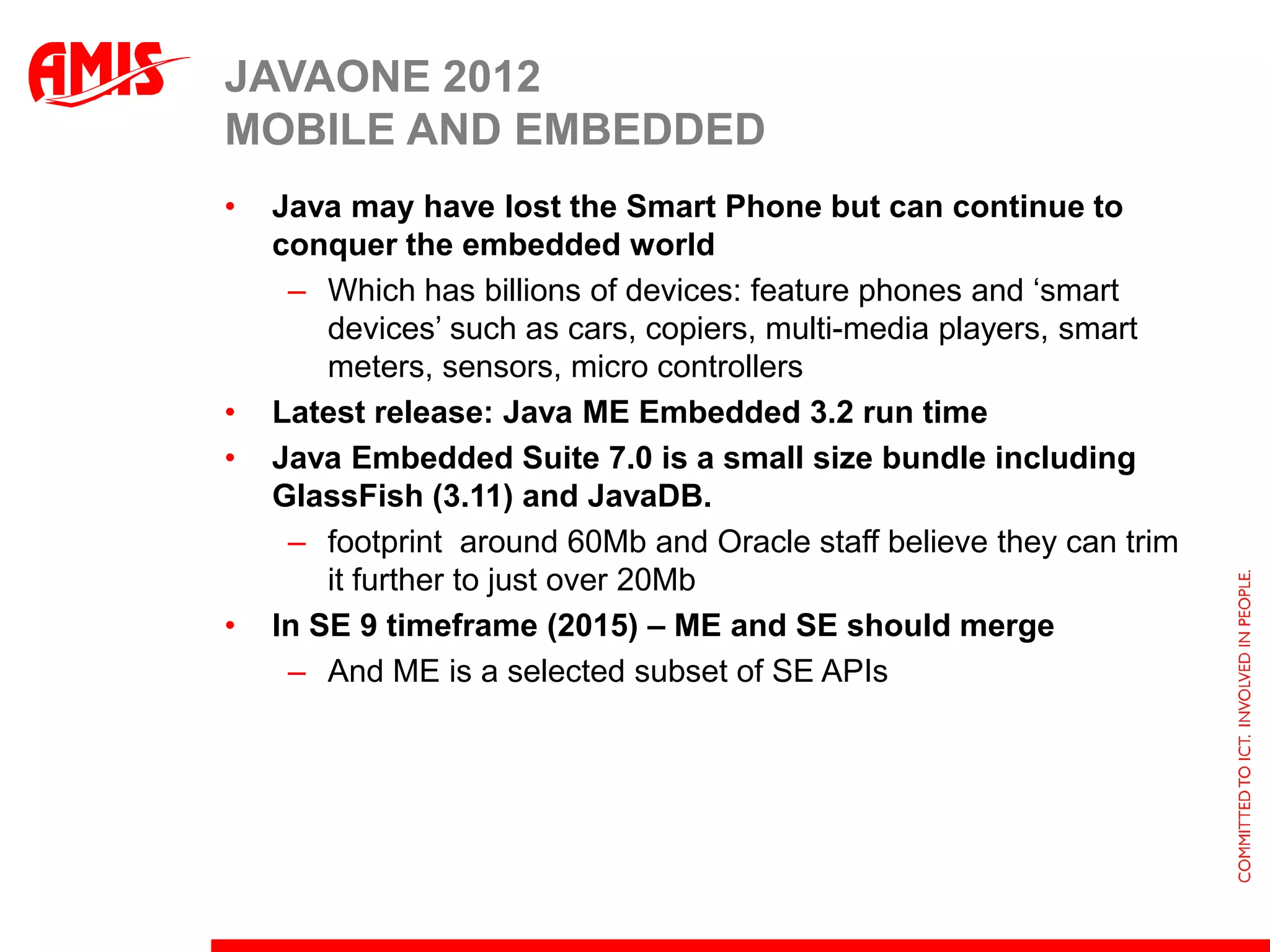 JAVAONE 2012
MOBILE AND EMBEDDED
•   Java may have lost the Smart Phone but can continue to
    conquer the embedded world
     – Which has billions of devices: feature phones and ‘smart
        devices’ such as cars, copiers, multi-media players, smart
        meters, sensors, micro controllers
•   Latest release: Java ME Embedded 3.2 run time
•   Java Embedded Suite 7.0 is a small size bundle including
    GlassFish (3.11) and JavaDB.
     – footprint around 60Mb and Oracle staff believe they can trim
        it further to just over 20Mb
•   In SE 9 timeframe (2015) – ME and SE should merge
     – And ME is a selected subset of SE APIs
 