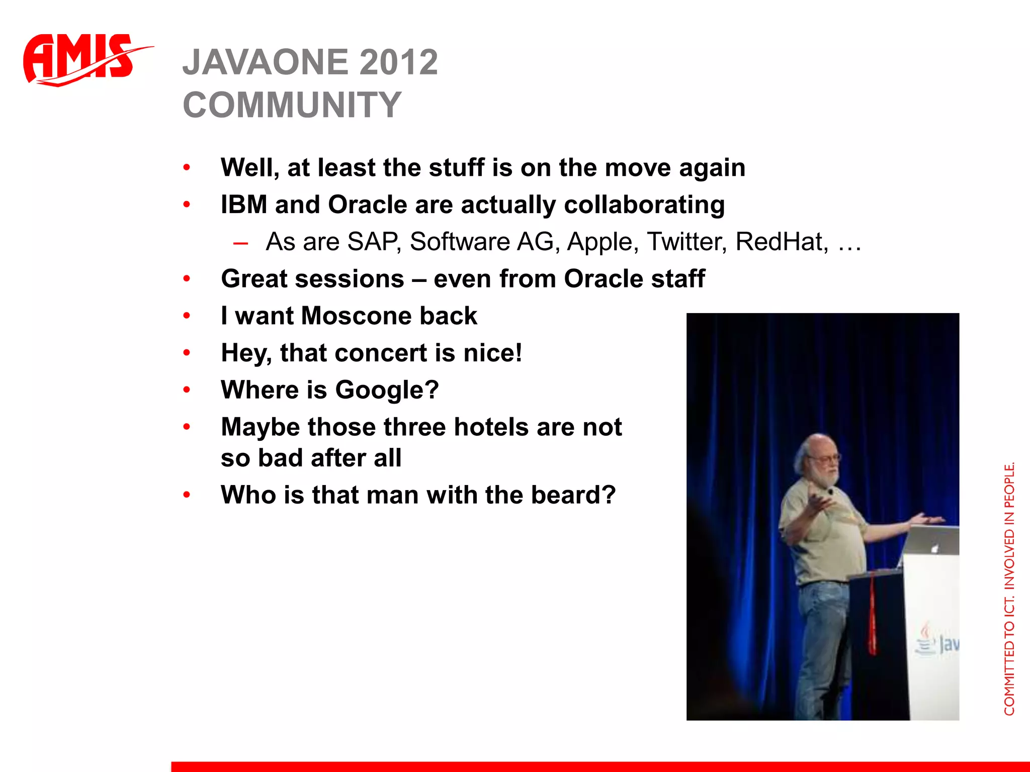 JAVAONE 2012
COMMUNITY
•   Well, at least the stuff is on the move again
•   IBM and Oracle are actually collaborating
      – As are SAP, Software AG, Apple, Twitter, RedHat, …
•   Great sessions – even from Oracle staff
•   I want Moscone back
•   Hey, that concert is nice!
•   Where is Google?
•   Maybe those three hotels are not
    so bad after all
•   Who is that man with the beard?
 