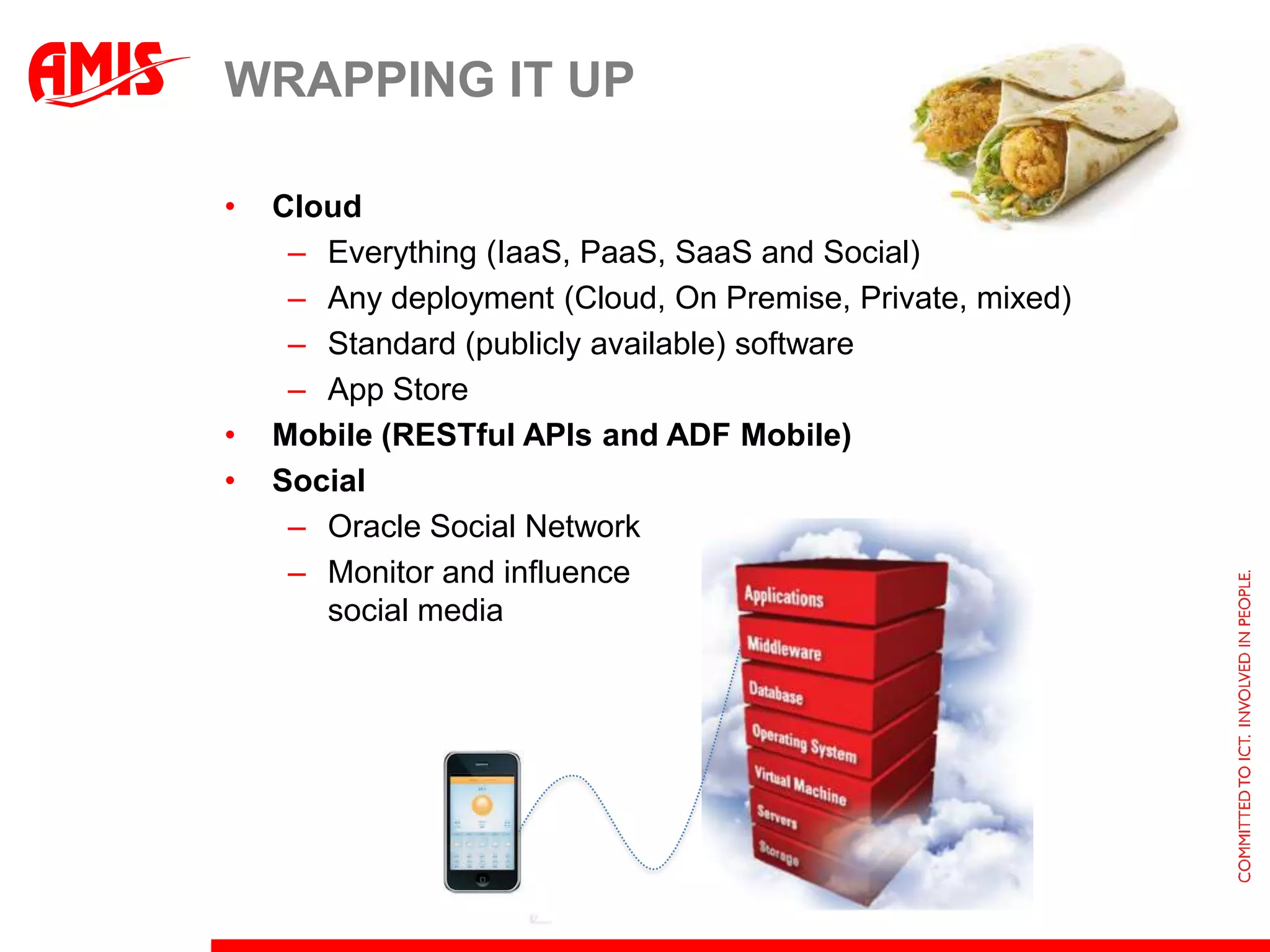 WRAPPING IT UP

•   Cloud
     – Everything (IaaS, PaaS, SaaS and Social)
     – Any deployment (Cloud, On Premise, Private, mixed)
     – Standard (publicly available) software
     – App Store
•   Mobile (RESTful APIs and ADF Mobile)
•   Social
     – Oracle Social Network
     – Monitor and influence
       social media
 