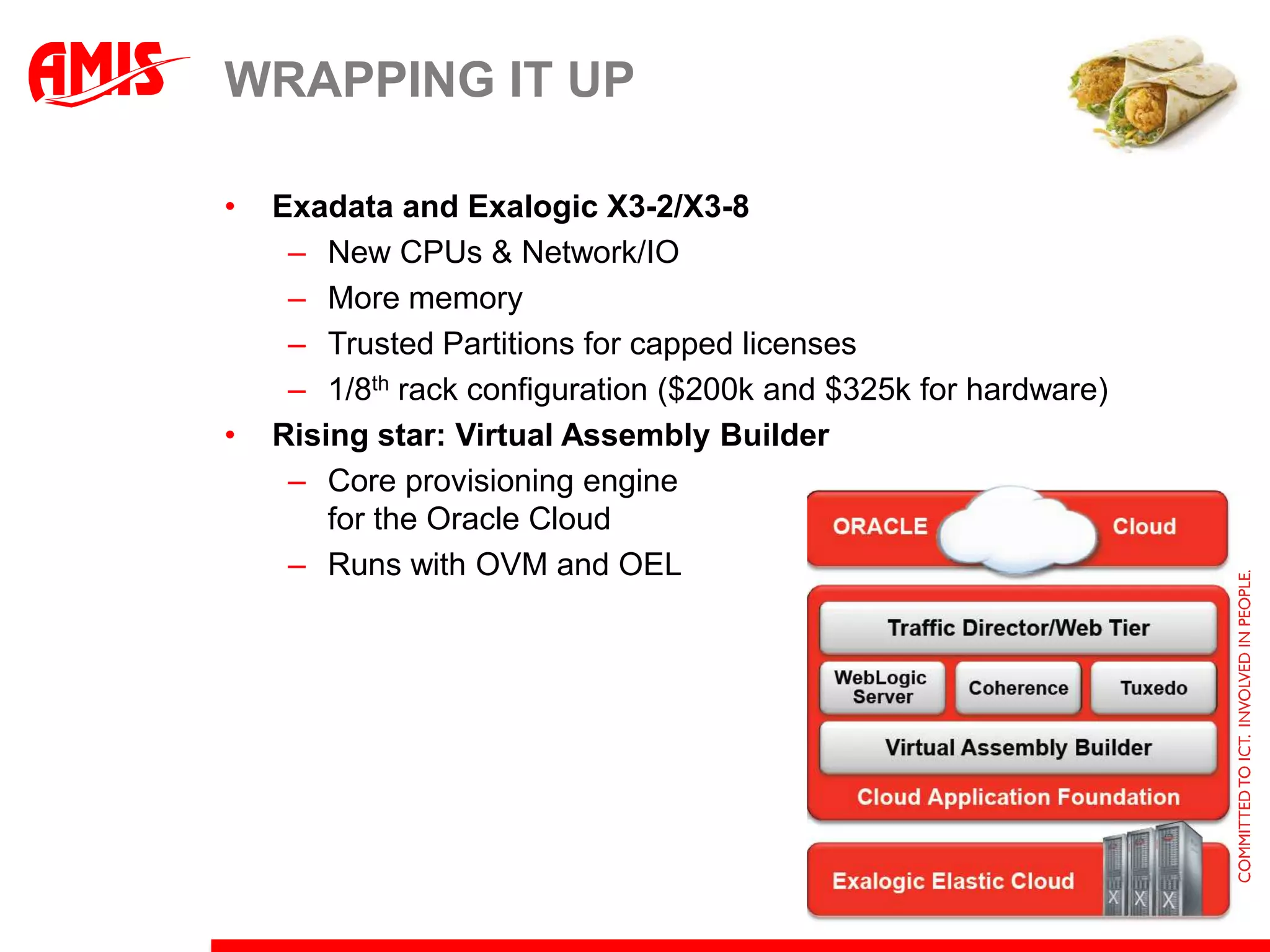 WRAPPING IT UP

•   Exadata and Exalogic X3-2/X3-8
     – New CPUs & Network/IO
     – More memory
     – Trusted Partitions for capped licenses
     – 1/8th rack configuration ($200k and $325k for hardware)
•   Rising star: Virtual Assembly Builder
     – Core provisioning engine
        for the Oracle Cloud
     – Runs with OVM and OEL
 