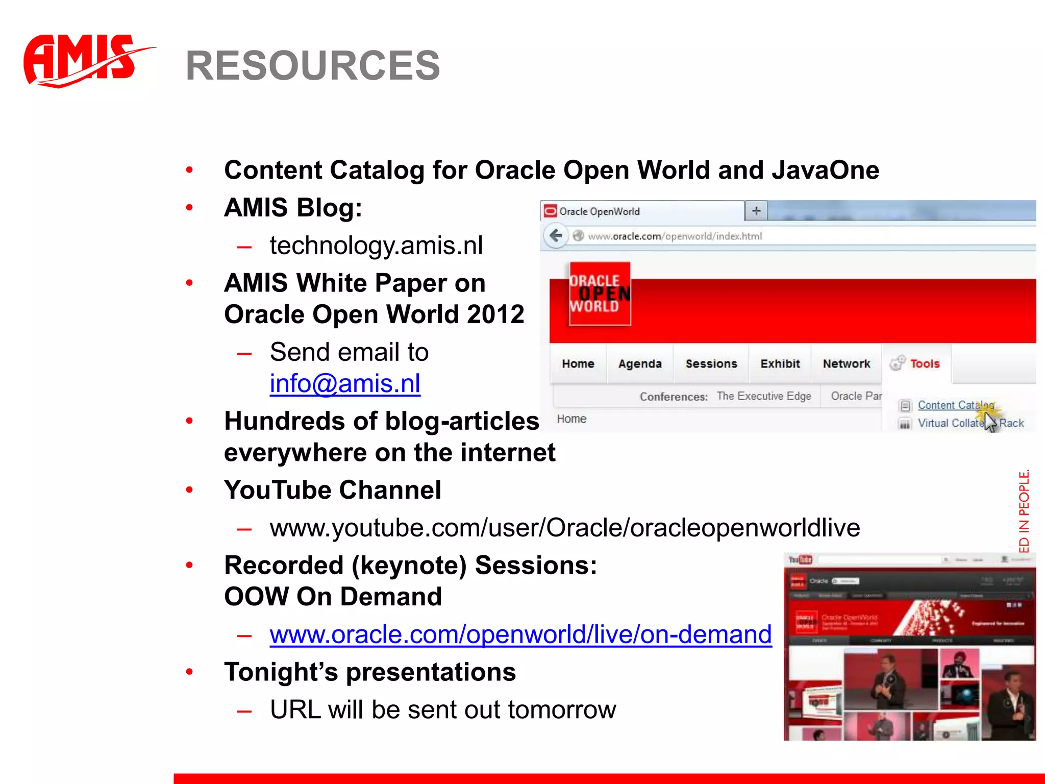 RESOURCES

•   Content Catalog for Oracle Open World and JavaOne
•   AMIS Blog:
     – technology.amis.nl
•   AMIS White Paper on
    Oracle Open World 2012
     – Send email to
       info@amis.nl
•   Hundreds of blog-articles
    everywhere on the internet
•   YouTube Channel
     – www.youtube.com/user/Oracle/oracleopenworldlive
•   Recorded (keynote) Sessions:
    OOW On Demand
     – www.oracle.com/openworld/live/on-demand
•   Tonight’s presentations
     – URL will be sent out tomorrow
 