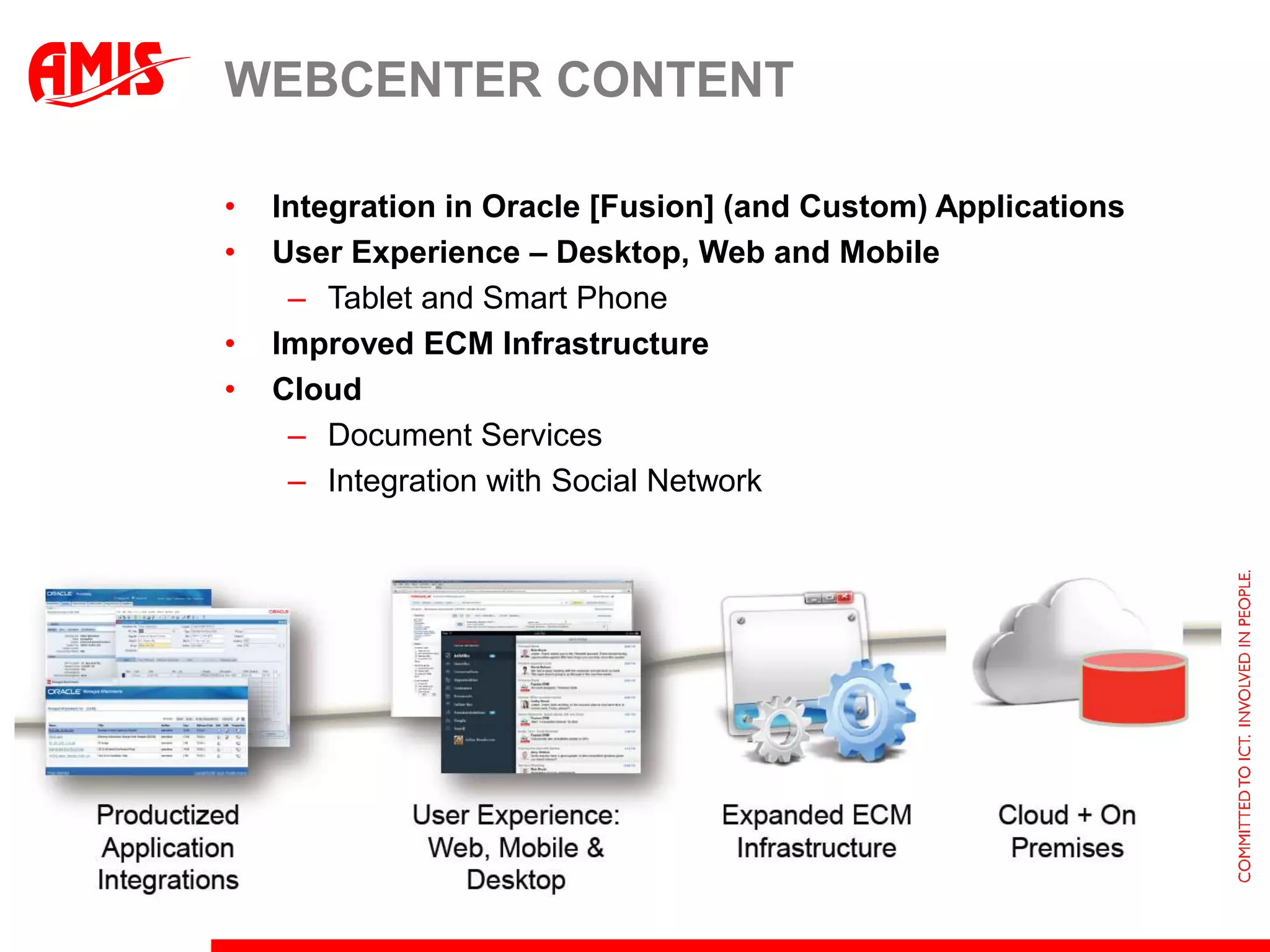 WEBCENTER CONTENT

•   Integration in Oracle [Fusion] (and Custom) Applications
•   User Experience – Desktop, Web and Mobile
     – Tablet and Smart Phone
•   Improved ECM Infrastructure
•   Cloud
     – Document Services
     – Integration with Social Network
 
