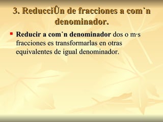 3. Reducción de fracciones a común denominador. Reducir a común denominador  dos o más fracciones es transformarlas en otras equivalentes de igual denominador. 
