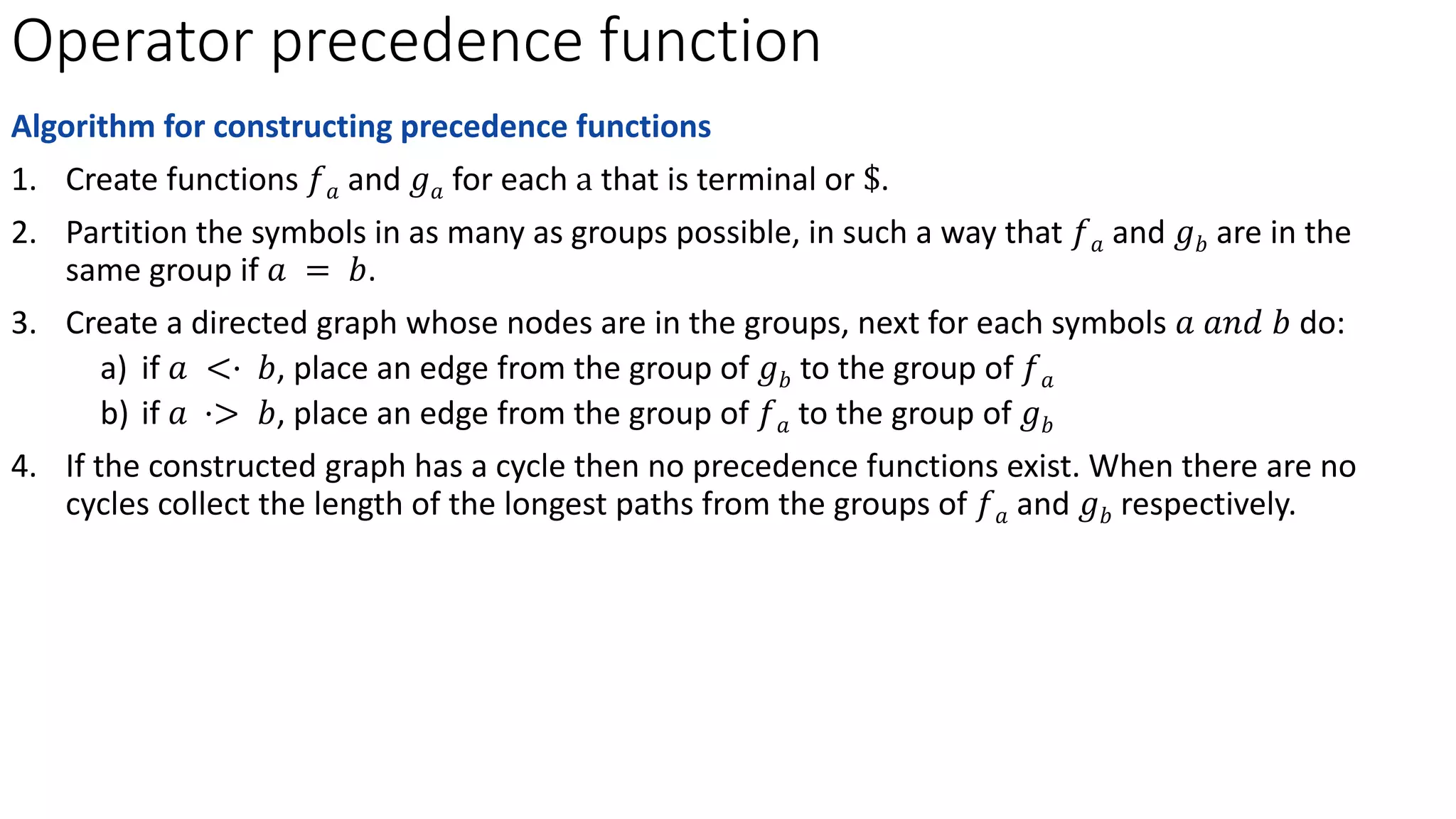 Operator precedence function
Algorithm for constructing precedence functions
1. Create functions 𝑓𝑎 and 𝑔𝑎 for each a that is terminal or $.
2. Partition the symbols in as many as groups possible, in such a way that 𝑓𝑎 and 𝑔𝑏 are in the
same group if 𝑎 = 𝑏.
3. Create a directed graph whose nodes are in the groups, next for each symbols 𝑎 𝑎𝑛𝑑 𝑏 do:
a) if 𝑎 <· 𝑏, place an edge from the group of 𝑔𝑏 to the group of 𝑓𝑎
b) if 𝑎 ·> 𝑏, place an edge from the group of 𝑓𝑎 to the group of 𝑔𝑏
4. If the constructed graph has a cycle then no precedence functions exist. When there are no
cycles collect the length of the longest paths from the groups of 𝑓𝑎 and 𝑔𝑏 respectively.
 