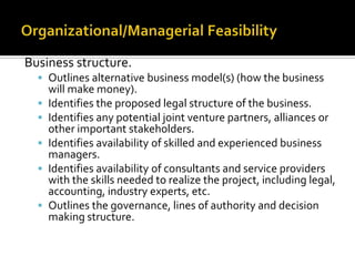 Business structure.
 Outlines alternative business model(s) (how the business
will make money).
 Identifies the proposed legal structure of the business.
 Identifies any potential joint venture partners, alliances or
other important stakeholders.
 Identifies availability of skilled and experienced business
managers.
 Identifies availability of consultants and service providers
with the skills needed to realize the project, including legal,
accounting, industry experts, etc.
 Outlines the governance, lines of authority and decision
making structure.
 