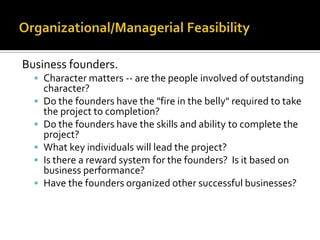 Business founders.
 Character matters -- are the people involved of outstanding
character?
 Do the founders have the "fire in the belly" required to take
the project to completion?
 Do the founders have the skills and ability to complete the
project?
 What key individuals will lead the project?
 Is there a reward system for the founders? Is it based on
business performance?
 Have the founders organized other successful businesses?
 