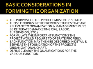  THE PURPOSE OFTHE PROJECT MUST BE RESTATED.
 THOSE FINDINGS INTHE PREVIOUS STUDIESTHAT ARE
RELEVANTTO ORGANIZATION & MANAGEMENT MUST
BE REITERATED (MARKETING ORG, LABOR,
SUPERVISION, ETC.)
 FORMULATETHE IMPORTANT FUNCTIONSTHE
PROJECTWOULD REQUIRETO OPERATE PROPERLY.
 EACH FUNCTION MAYTHEN BE DESCRIBED IN DETAIL &
SERVEASTHE FOUNDATION OFTHE PROJECT’S
ORGANIZATIONAL CHART.
 DEFINE CLEARLYTHE QUALIFICATIONS FORTHE
VARIOUS FUNCTION
 