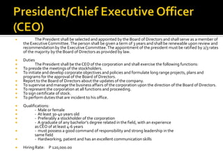  The President shall be selected and appointed by the Board of Directors and shall serve as a member of
the ExecutiveCommittee.The person shall be given a term of 3 years and shall be renewable upon review and
recommendation by the Executive Committee.The appointment of the president must be ratified by 2/3 rates
of the majority by the Board of Directors as provided by law.
 Duties
 The President shall be the CEO of the corporation and shall exercise the following functions:
 To preside the meetings of the stockholders.
 To initiate and develop corporate objectives and policies and formulate long range projects, plans and
programs for the approval of the Board of Directors.
 Report to the Board of Directors about the updates of the company.
 To supervise and manage the business affairs of the corporation upon the direction of the Board of Directors.
 To represent the corporation at all functions and proceeding.
 To sign certificate of stock.
 To perform duties that are incident to his office.
 Qualifications:
 - Male or female
 - At least 30-40 years old
 - Preferably a stockholder of the corporation
 - A graduate of any bachelor’s degree related in the field, with an experience
asCEO of at least 4-6 years
 - must possess a good command of responsibility and strong leadership in the
same field
 - Hardworking, patient and has an excellent communication skills
 Hiring Rate: P 120,000.00
 