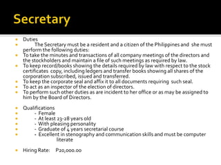  Duties
 The Secretary must be a resident and a citizen of the Philippines and she must
perform the following duties:
 To take the minutes and transactions of all company meetings of the directors and
the stockholders and maintain a file of such meetings as required by law.
 To keep record/books showing the details required by law with respect to the stock
certificates copy, including ledgers and transfer books showing all shares of the
corporation subscribed, issued and transferred.
 To keep the corporate seal and affix it to all documents requiring such seal.
 To act as an inspector of the election of directors.
 To perform such other duties as are incident to her office or as may be assigned to
him by the Board of Directors.
 Qualifications
 - Female
 - At least 23-28 years old
 - With pleasing personality
 - Graduate of 4 years secretarial course
 - Excellent in stenography and communication skills and must be computer
literate
 Hiring Rate: P20,000.00
 