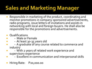  Responsible in marketing of the product, coordinating and
monitor promotions in company sponsored advertisements,
radio programs, issue letters of invitations and assists in
networking with local and foreign buyers. He shall also be
responsible for the promotions and advertisements.
 Qualifications
 - Male or Female
 - At least 30-35 years old
 - A graduate of any course related to commerce and
industry
 - With 2 years of related work experience and
supervisory experience
 - Excellent in communication and interpersonal skills
 Hiring Rate: P20,000.00
 