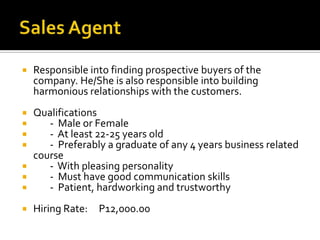  Responsible into finding prospective buyers of the
company. He/She is also responsible into building
harmonious relationships with the customers.
 Qualifications
 - Male or Female
 - At least 22-25 years old
 - Preferably a graduate of any 4 years business related
course
 - With pleasing personality
 - Must have good communication skills
 - Patient, hardworking and trustworthy
 Hiring Rate: P12,000.00
 