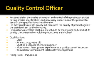  Responsible for the quality evaluation and control of the products/services
having precise specifications and necessary inspections of the product to
see that the specifications are adhere to.
 His duty is not to create quality but measures the quality of product against
the standards set by the company.
 He must also ascertain what qualities should be maintained and conduct its
quality check even when volume productions are involved.
 Qualifications
 - Male
 - At least 27-35 years old
 - Must be a licensed chemical engineer
 - Must have at least 3 years experience as a quality control inspector
 - Knows how to implement total quality management
 Hiring Rate: P15,000.00
 