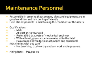  Responsible in assuring that company plant and equipment are in
good condition and functioning efficiently.
 He is also responsible in maintaining the conditions of the assets.
 Qualifications
 - Male
 - At least 25-35 years old
 - Preferably a graduate of mechanical engineer
 - With at least 3 years experience related to the field
 - Has abroad knowledge in machineries and can handle
machineries with due care
 - Hardworking, trustworthy and can work under pressure
 Hiring Rate: P12,000.00
 