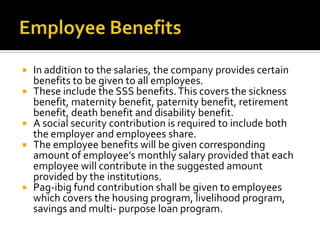  In addition to the salaries, the company provides certain
benefits to be given to all employees.
 These include the SSS benefits.This covers the sickness
benefit, maternity benefit, paternity benefit, retirement
benefit, death benefit and disability benefit.
 A social security contribution is required to include both
the employer and employees share.
 The employee benefits will be given corresponding
amount of employee’s monthly salary provided that each
employee will contribute in the suggested amount
provided by the institutions.
 Pag-ibig fund contribution shall be given to employees
which covers the housing program, livelihood program,
savings and multi- purpose loan program.
 