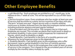  1.13th Month Pay– Each employee are entitled to a 13th month pay, to be
release on the 1st week of June.This will be equivalent to 1/12 of their basic
salary.
 2.Service Incentive Leave- Every employee who has render at least one year
of service shall be entitle to a yearly service incentive of five days with pay.
The term “at least one year” means service with 12 months whether
continuous or broken reckoned from the date the employee started working
including authorize absence and paid regular holidays.
 3. Group Accident and Life Insurance-The company see to it that each
employee are insured.This includes accidents that could result to death or
permanent disability. It also covers medical expenses for treatment of
injuries, which result to disability or death.
 4. Death Benefits- Cash benefits in the form of a monthly pension and
allowance for burial expenses given to the dependents.
 5. Disability Benefits- Cash benefit given to the employees who suffer
permanent, total or partial disability in the form of monthly pension.
 6. Retirement Benefits- Given to the employees that under at least 20 years
of service in the company.This is based on the accumulated years of service
multiply by the monthly salary multiply by 150%.
 