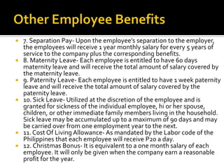  7. Separation Pay- Upon the employee’s separation to the employer,
the employees will receive 1 year monthly salary for every 5 years of
service to the company plus the corresponding benefits.
 8. Maternity Leave- Each employee is entitled to have 60 days
maternity leave and will receive the total amount of salary covered by
the maternity leave.
 9. Paternity Leave- Each employee is entitled to have 1 week paternity
leave and will receive the total amount of salary covered by the
paternity leave.
 10. Sick Leave- Utilized at the discretion of the employee and is
granted for sickness of the individual employee, hi or her spouse,
children, or other immediate family members living in the household.
Sick leave may be accumulated up to a maximum of 90 days and may
be carried over from one employment year to the next.
 11. Cost Of Living Allowance- As mandated by the Labor code of the
Philippines that each employee will receive P20 a day.
 12. Christmas Bonus- It is equivalent to a one month salary of each
employee. It will only be given when the company earn a reasonable
profit for the year.
 