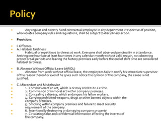  Any regular and directly hired contractual employee in any department irrespective of position,
who violates company rules and regulations, shall be subject to disciplinary action.
 Provisions
 I. Offenses
 A. Habitual Tardiness
 Habitual or repetitious tardiness at work. Everyone shall observed punctuality in attendance.
Arriving one hour late at least four times in any calendar month without valid reason, not observing
proper break periods and leaving the factory premises early before the end of shift time are considered
habitual tardiness.
 B.AbsenceWithout Official Leave (AWOL)
 Absence from work without official leave, the employees fails to notify his immediate supervisor
of the reason thereof or even if he gives such notice the opinion of the company, the cause is not
justified.
 C. Misconduct and Misbehavior
 1. Commission of an act, which is or may constitute a crime.
 2. Commission of immoral act within company premises.
 3. Concealing a disease, which endangers his fellow workers.
 4. Carrying prohibited weapons, drugs or other banned objects within the
company premises.
 5. Smoking within company premises and failure to meet security
requirement of the company.
 6. Intentionally destroying or damaging company property.
 7. Circulating false and confidential information affecting the interest of
the company.
 