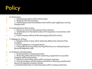  D. Dishonesty
 1. Substituting product with intent to gain
 2. Stealing from the company.
 3. Falsifying personal records/document either upon applying or during
employment.
 E. Insubordination/ Discourtesy
 1. Failure to carry out instructions of his superiors.
 2. Disobedience to the lawful orders of his superiors in connection with
his duties.
 3. Insult company official while discharging official functions.
 F. Negligence of Duty
 1. Sleeping while on duty which adversely affects the interest of the
company.
 2. Gross negligence in assigned duties.
 3. Frequently receiving visitors during office hours or making frequent
personal telephone calls.
 G.Violations of Safety Rules
 1. Smoking within company premises.
 2. Removing safety devices from machinery, equipment or any other
property without permission.
 3. Failure to wear safety attire within company premises.
 4. Driving company vehicle without authority or allowing unauthorized
persons to operate company vehicle.
 5. Unauthorized entry in restricted areas within company premises.
 