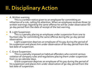  A.Written warning
 This is a written notice given to an employee for committing an
infraction of a rule, calling his attention.When an employee receives three (3)
written warnings regarding the same offense he will be under observation for
30-day period from the date of receipt of the last warning.
 B. Light Suspension
 This is a penalty placing an employee under suspension from one to
fourteen day for committing the same offense during the 30-day period
observation.
 Light suspension deprives an employee of his pay during the period of
his suspension and places him under observation of 60-day period from the
last date of suspension.
 C.Grave Suspension.
 This is a penalty imposed on habitual offenders who commit serious
violation of company rules and regulations placing them under suspension
from 15-30 calendar days.
 Grave suspension deprives an employee of his pay during the period of
his suspension and places him under observation of 90-day period from the
last date of suspension.
 