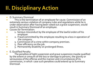  D. Summary Dismissal
 This is the termination of an employee for cause. Commission of an
extremely serious violation of company rules and regulations while he is
under observation after having been voted out a grave suspension, would
result in Summary Dismissal of an employee.
 Causes forTermination:
 1. Serious misconduct by the employee of the lawful orders of his
employer.
 2. Fraud committed by the employee resulting to a loss in operation of
 the company.
 3. Commission of a crime within company premises.
 4. Poor efficiency on the job.
 5. Permanently disability on prolonged illness.
 E.Qualified Penalty
 The penalties of light suspension and grave suspension maybe qualified
by the extent or amount of the loss or damage to persons, the gravity or
seriousness of the offense and the manner and circumstances of its
commission, in which case such penalties could extend up to Summary
Dismissal.
 