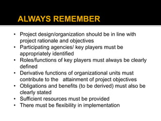 • Project design/organization should be in line with
project rationale and objectives
• Participating agencies/ key players must be
appropriately identified
• Roles/functions of key players must always be clearly
defined
• Derivative functions of organizational units must
contribute to the attainment of project objectives
• Obligations and benefits (to be derived) must also be
clearly stated
• Sufficient resources must be provided
• There must be flexibility in implementation
ALWAYS REMEMBER
 