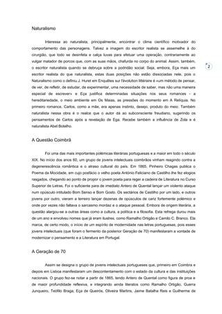 Naturalismo
Interessa ao naturalista, principalmente, encontrar o clima científico motivador do
comportamento das personagens. Talvez a imagem do escritor realista se assemelhe à do
cirurgião, que todo se desinfeta e calça luvas para efetuar uma operação, contrariamente ao
vulgar matador de porcos que, com as suas mãos, chafurda no corpo do animal. Assim, também,
o escritor naturalista quando se debruça sobre a podridão social. Seja, embora, Eça mais um
escritor realista do que naturalista, estas duas posições não estão dissociadas nele, pois o
Naturalismo como o definiu J. Huret em Enquêtes sur l'évolution littéraire é «um método de pensar,
de ver, de refletir, de estudar, de experimentar, uma necessidade de saber, mas não uma maneira
especial de escrever» e Eça justifica determinadas situações nos seus romances - a
hereditariedade, o meio ambiente em Os Maias, as pressões do momento em A Relíquia. No
primeiro romance, Carlos, como a mãe, era apenas instinto, desejo, produto do meio. Também
naturalista nessa obra é o realce que o autor dá ao subconsciente freudiano, sugerindo os
pensamentos de Carlos após a revelação de Ega. Recebe também a influência de Zola e é
naturalista Abel Botelho.

A Questão Coimbrã
Foi uma das mais importantes polémicas literárias portuguesas e a maior em todo o século
XIX. No início dos anos 60, um grupo de jovens intelectuais coimbrãos vinham reagindo contra a
degenerescência romântica e o atraso cultural do país. Em 1865, Pinheiro Chagas publica o
Poema da Mocidade, em cujo posfácio o velho poeta António Feliciano de Castilho lhe fez elogios
rasgados, chegando ao ponto de propor o jovem poeta para reger a cadeira de Literatura no Curso
Superior de Letras. Foi o suficiente para de imediato Antero de Quental lançar um violento ataque
num opúsculo intitulado Bom Senso e Bom Gosto. Os sectários de Castilho por um lado, e outros
jovens por outro, vieram a terreiro lançar dezenas de opúsculos de cariz fortemente polémico e
onde por vezes não faltava o sarcasmo mordaz e o ataque pessoal. Embora de origem literária, a
questão alargou-se a outras áreas como a cultura, a política e a filosofia. Esta refrega durou mais
de um ano e envolveu nomes que já eram ilustres, como Ramalho Ortigão e Camilo C. Branco. Ela
marca, de certo modo, o início de um espírito de modernidade nas letras portuguesas, pois esses
jovens intelectuais (que foram o fermento da posterior Geração de 70) manifestaram a vontade de
modernizar o pensamento e a Literatura em Portugal.

A Geração de 70
Assim se designa o grupo de jovens intelectuais portugueses que, primeiro em Coimbra e
depois em Lisboa manifestaram um descontentamento com o estado da cultura e das instituições
nacionais. O grupo fez-se notar a partir de 1865, tendo Antero de Quental como figura de proa e
de maior profundidade reflexiva, e integrando ainda literatos como Ramalho Ortigão, Guerra
Junqueiro, Teófilo Braga, Eça de Queirós, Oliveira Martins, Jaime Batalha Reis e Guilherme de

2

 