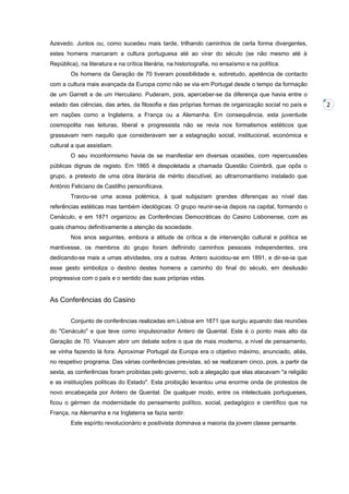 Azevedo. Juntos ou, como sucedeu mais tarde, trilhando caminhos de certa forma divergentes,
estes homens marcaram a cultura portuguesa até ao virar do século (se não mesmo até à
República), na literatura e na crítica literária, na historiografia, no ensaísmo e na política.
Os homens da Geração de 70 tiveram possibilidade e, sobretudo, apetência de contacto
com a cultura mais avançada da Europa como não se via em Portugal desde o tempo da formação
de um Garrett e de um Herculano. Puderam, pois, aperceber-se da diferença que havia entre o
estado das ciências, das artes, da filosofia e das próprias formas de organização social no país e
em nações como a Inglaterra, a França ou a Alemanha. Em consequência, esta juventude
cosmopolita nas leituras, liberal e progressista não se revia nos formalismos estéticos que
grassavam nem naquilo que consideravam ser a estagnação social, institucional, económica e
cultural a que assistiam.
O seu inconformismo havia de se manifestar em diversas ocasiões, com repercussões
públicas dignas de registo. Em 1865 é despoletada a chamada Questão Coimbrã, que opôs o
grupo, a pretexto de uma obra literária de mérito discutível, ao ultrarromantismo instalado que
António Feliciano de Castilho personificava.
Travou-se uma acesa polémica, à qual subjaziam grandes diferenças ao nível das
referências estéticas mas também ideológicas. O grupo reunir-se-ia depois na capital, formando o
Cenáculo, e em 1871 organizou as Conferências Democráticas do Casino Lisbonense, com as
quais chamou definitivamente a atenção da sociedade.
Nos anos seguintes, embora a atitude de crítica e de intervenção cultural e política se
mantivesse, os membros do grupo foram definindo caminhos pessoais independentes, ora
dedicando-se mais a umas atividades, ora a outras. Antero suicidou-se em 1891, e dir-se-ia que
esse gesto simboliza o destino destes homens a caminho do final do século, em desilusão
progressiva com o país e o sentido das suas próprias vidas.

As Conferências do Casino
Conjunto de conferências realizadas em Lisboa em 1871 que surgiu aquando das reuniões
do "Cenáculo" e que teve como impulsionador Antero de Quental. Este é o ponto mais alto da
Geração de 70. Visavam abrir um debate sobre o que de mais moderno, a nível de pensamento,
se vinha fazendo lá fora. Aproximar Portugal da Europa era o objetivo máximo, anunciado, aliás,
no respetivo programa. Das várias conferências previstas, só se realizaram cinco, pois, a partir da
sexta, as conferências foram proibidas pelo governo, sob a alegação que elas atacavam "a religião
e as instituições políticas do Estado". Esta proibição levantou uma enorme onda de protestos de
novo encabeçada por Antero de Quental. De qualquer modo, entre os intelectuais portugueses,
ficou o gérmen da modernidade do pensamento político, social, pedagógico e científico que na
França, na Alemanha e na Inglaterra se fazia sentir.
Este espírito revolucionário e positivista dominava a maioria da jovem classe pensante.

2

 