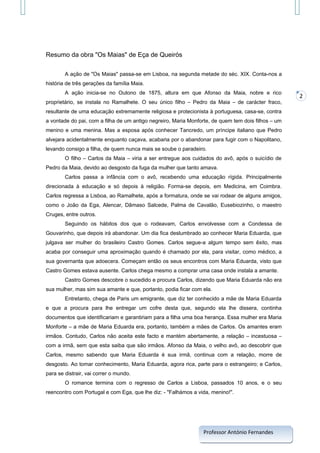 Resumo da obra "Os Maias" de Eça de Queirós
A ação de "Os Maias" passa-se em Lisboa, na segunda metade do séc. XIX. Conta-nos a
história de três gerações da família Maia.
A ação inicia-se no Outono de 1875, altura em que Afonso da Maia, nobre e rico
proprietário, se instala no Ramalhete. O seu único filho – Pedro da Maia – de carácter fraco,
resultante de uma educação extremamente religiosa e protecionista à portuguesa, casa-se, contra
a vontade do pai, com a filha de um antigo negreiro, Maria Monforte, de quem tem dois filhos – um
menino e uma menina. Mas a esposa após conhecer Tancredo, um príncipe italiano que Pedro
alvejara acidentalmente enquanto caçava, acabaria por o abandonar para fugir com o Napolitano,
levando consigo a filha, de quem nunca mais se soube o paradeiro.
O filho – Carlos da Maia – viria a ser entregue aos cuidados do avô, após o suicídio de
Pedro da Maia, devido ao desgosto da fuga da mulher que tanto amava.
Carlos passa a infância com o avô, recebendo uma educação rígida. Principalmente
direcionada à educação e só depois à religião. Forma-se depois, em Medicina, em Coimbra.
Carlos regressa a Lisboa, ao Ramalhete, após a formatura, onde se vai rodear de alguns amigos,
como o João da Ega, Alencar, Dâmaso Salcede, Palma de Cavalão, Eusebiozinho, o maestro
Cruges, entre outros.
Seguindo os hábitos dos que o rodeavam, Carlos envolvesse com a Condessa de
Gouvarinho, que depois irá abandonar. Um dia fica deslumbrado ao conhecer Maria Eduarda, que
julgava ser mulher do brasileiro Castro Gomes. Carlos segue-a algum tempo sem êxito, mas
acaba por conseguir uma aproximação quando é chamado por ela, para visitar, como médico, a
sua governanta que adoecera. Começam então os seus encontros com Maria Eduarda, visto que
Castro Gomes estava ausente. Carlos chega mesmo a comprar uma casa onde instala a amante.
Castro Gomes descobre o sucedido e procura Carlos, dizendo que Maria Eduarda não era
sua mulher, mas sim sua amante e que, portanto, podia ficar com ela.
Entretanto, chega de Paris um emigrante, que diz ter conhecido a mãe de Maria Eduarda
e que a procura para lhe entregar um cofre desta que, segundo ela lhe dissera, continha
documentos que identificariam e garantiriam para a filha uma boa herança. Essa mulher era Maria
Monforte – a mãe de Maria Eduarda era, portanto, também a mães de Carlos. Os amantes eram
irmãos. Contudo, Carlos não aceita este facto e mantém abertamente, a relação – incestuosa –
com a irmã, sem que esta saiba que são irmãos. Afonso da Maia, o velho avô, ao descobrir que
Carlos, mesmo sabendo que Maria Eduarda é sua irmã, continua com a relação, morre de
desgosto. Ao tomar conhecimento, Maria Eduarda, agora rica, parte para o estrangeiro; e Carlos,
para se distrair, vai correr o mundo.
O romance termina com o regresso de Carlos a Lisboa, passados 10 anos, e o seu
reencontro com Portugal e com Ega, que lhe diz: - "Falhámos a vida, menino!".

Professor António Fernandes

2

 